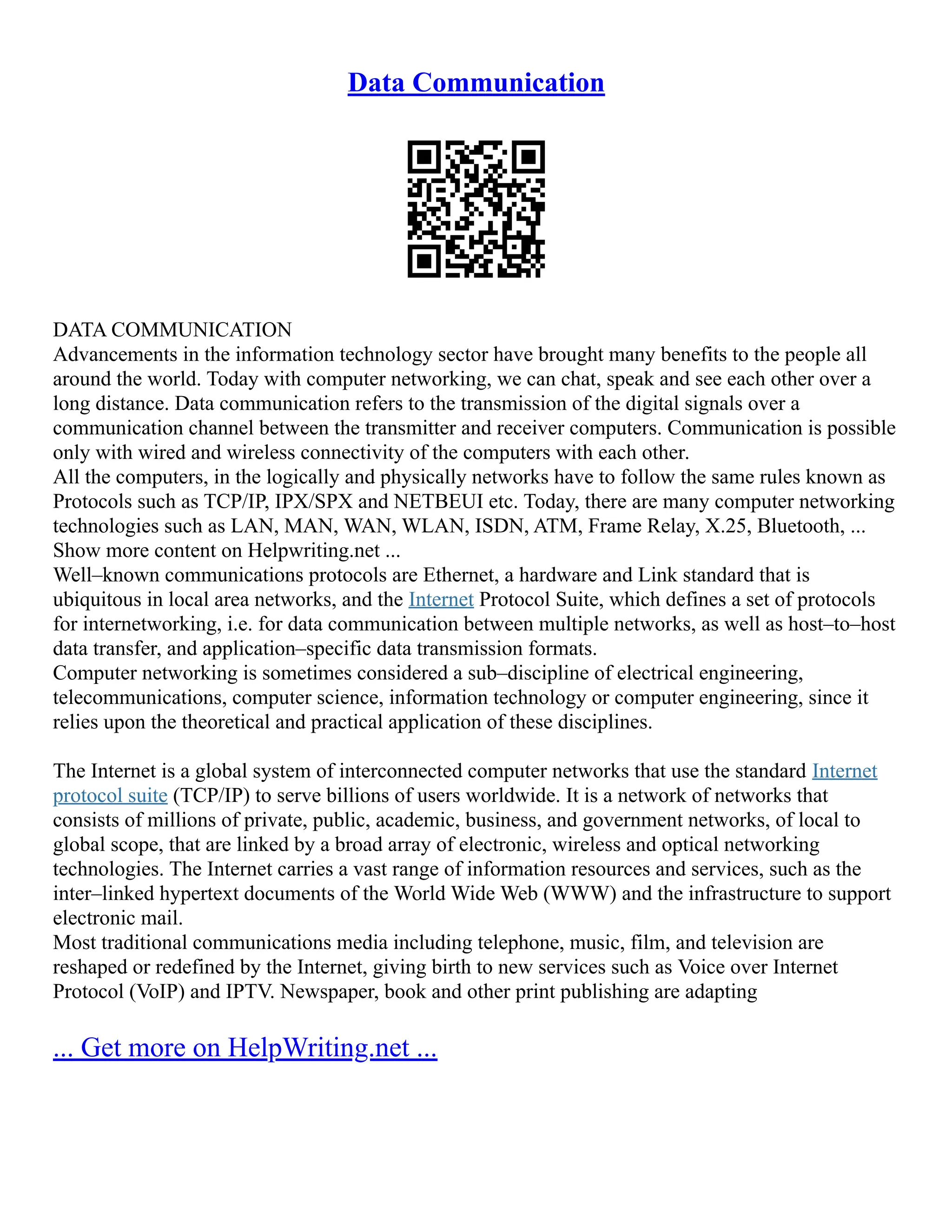 Data Communication
DATA COMMUNICATION
Advancements in the information technology sector have brought many benefits to the people all
around the world. Today with computer networking, we can chat, speak and see each other over a
long distance. Data communication refers to the transmission of the digital signals over a
communication channel between the transmitter and receiver computers. Communication is possible
only with wired and wireless connectivity of the computers with each other.
All the computers, in the logically and physically networks have to follow the same rules known as
Protocols such as TCP/IP, IPX/SPX and NETBEUI etc. Today, there are many computer networking
technologies such as LAN, MAN, WAN, WLAN, ISDN, ATM, Frame Relay, X.25, Bluetooth, ...
Show more content on Helpwriting.net ...
Well–known communications protocols are Ethernet, a hardware and Link standard that is
ubiquitous in local area networks, and the Internet Protocol Suite, which defines a set of protocols
for internetworking, i.e. for data communication between multiple networks, as well as host–to–host
data transfer, and application–specific data transmission formats.
Computer networking is sometimes considered a sub–discipline of electrical engineering,
telecommunications, computer science, information technology or computer engineering, since it
relies upon the theoretical and practical application of these disciplines.
The Internet is a global system of interconnected computer networks that use the standard Internet
protocol suite (TCP/IP) to serve billions of users worldwide. It is a network of networks that
consists of millions of private, public, academic, business, and government networks, of local to
global scope, that are linked by a broad array of electronic, wireless and optical networking
technologies. The Internet carries a vast range of information resources and services, such as the
inter–linked hypertext documents of the World Wide Web (WWW) and the infrastructure to support
electronic mail.
Most traditional communications media including telephone, music, film, and television are
reshaped or redefined by the Internet, giving birth to new services such as Voice over Internet
Protocol (VoIP) and IPTV. Newspaper, book and other print publishing are adapting
... Get more on HelpWriting.net ...
 