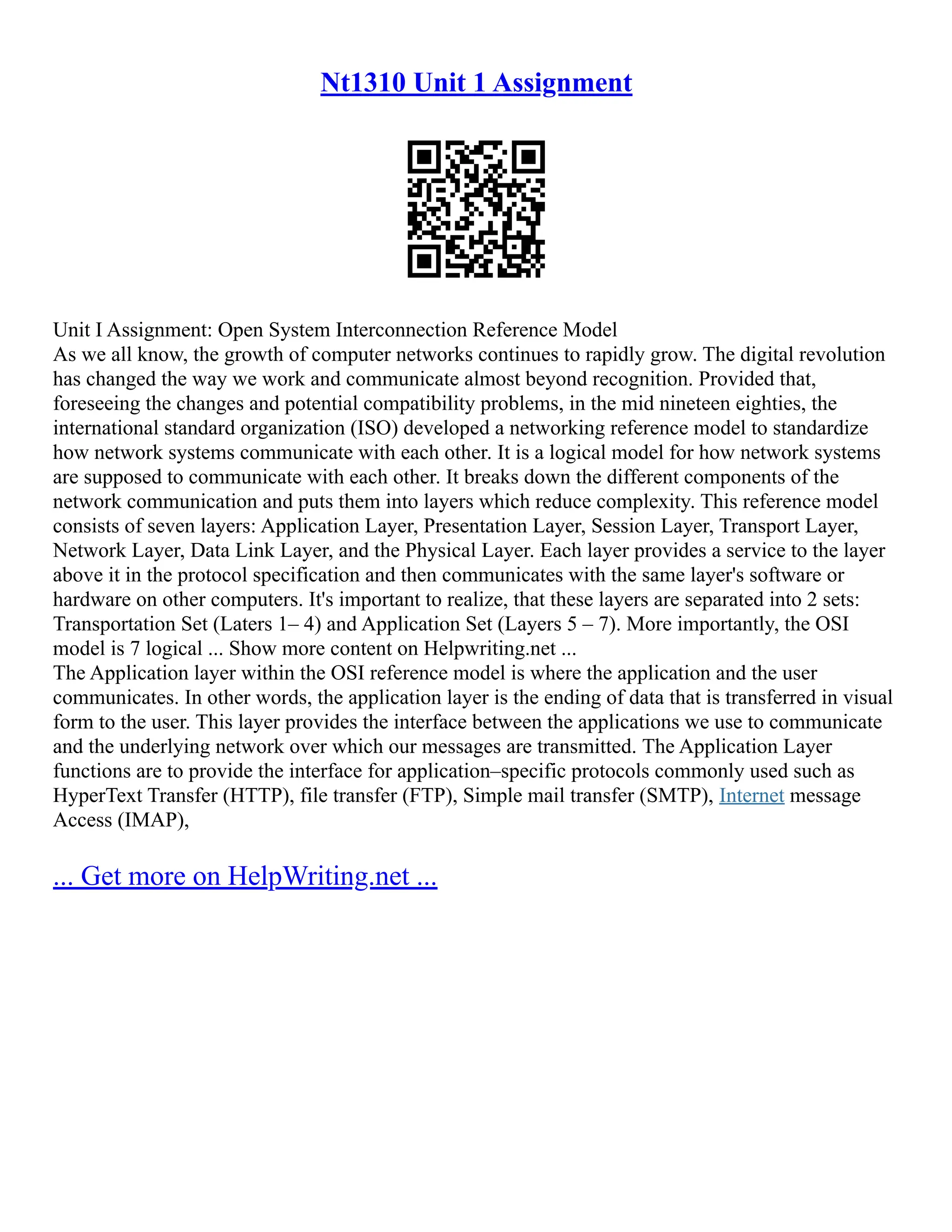 Nt1310 Unit 1 Assignment
Unit I Assignment: Open System Interconnection Reference Model
As we all know, the growth of computer networks continues to rapidly grow. The digital revolution
has changed the way we work and communicate almost beyond recognition. Provided that,
foreseeing the changes and potential compatibility problems, in the mid nineteen eighties, the
international standard organization (ISO) developed a networking reference model to standardize
how network systems communicate with each other. It is a logical model for how network systems
are supposed to communicate with each other. It breaks down the different components of the
network communication and puts them into layers which reduce complexity. This reference model
consists of seven layers: Application Layer, Presentation Layer, Session Layer, Transport Layer,
Network Layer, Data Link Layer, and the Physical Layer. Each layer provides a service to the layer
above it in the protocol specification and then communicates with the same layer's software or
hardware on other computers. It's important to realize, that these layers are separated into 2 sets:
Transportation Set (Laters 1– 4) and Application Set (Layers 5 – 7). More importantly, the OSI
model is 7 logical ... Show more content on Helpwriting.net ...
The Application layer within the OSI reference model is where the application and the user
communicates. In other words, the application layer is the ending of data that is transferred in visual
form to the user. This layer provides the interface between the applications we use to communicate
and the underlying network over which our messages are transmitted. The Application Layer
functions are to provide the interface for application–specific protocols commonly used such as
HyperText Transfer (HTTP), file transfer (FTP), Simple mail transfer (SMTP), Internet message
Access (IMAP),
... Get more on HelpWriting.net ...
 