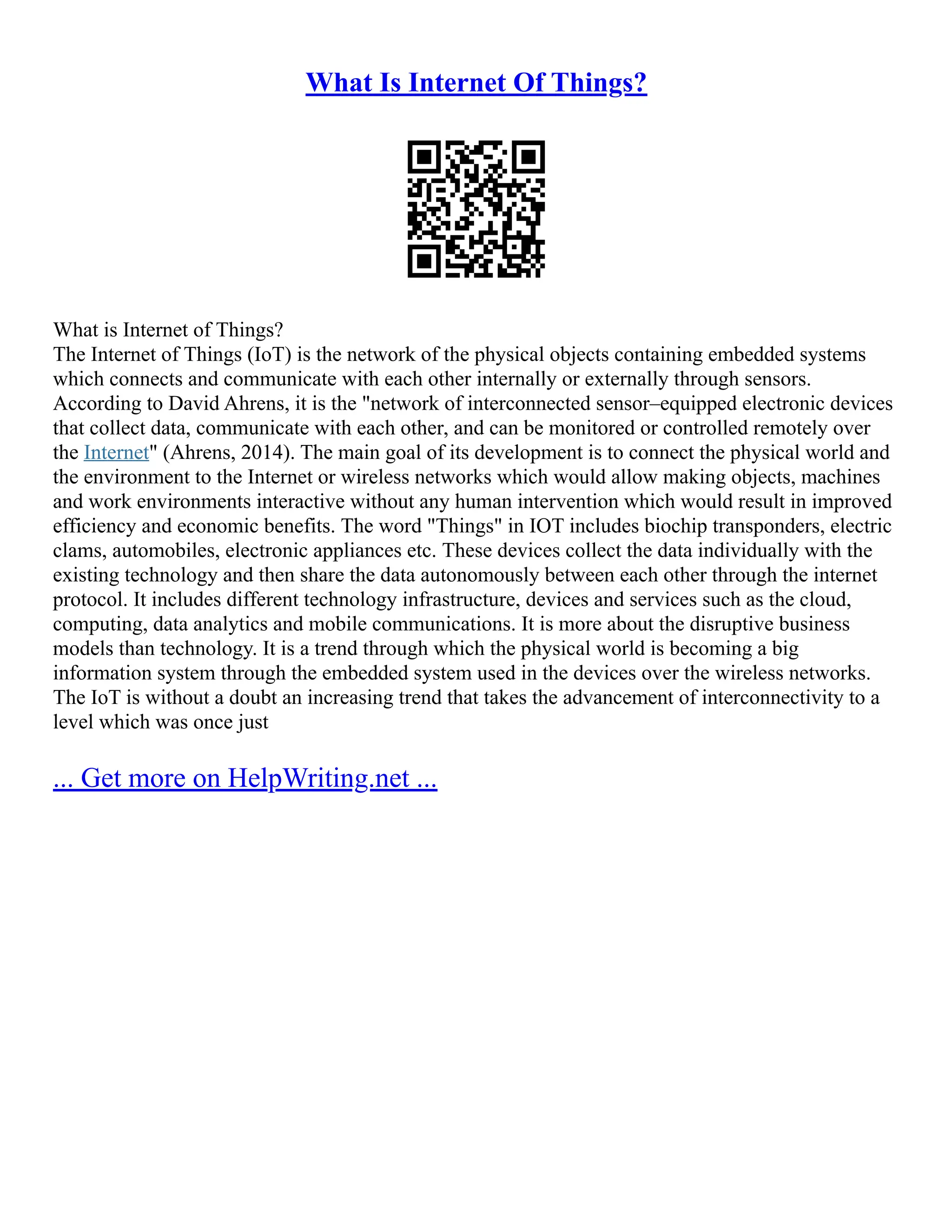 What Is Internet Of Things?
What is Internet of Things?
The Internet of Things (IoT) is the network of the physical objects containing embedded systems
which connects and communicate with each other internally or externally through sensors.
According to David Ahrens, it is the "network of interconnected sensor–equipped electronic devices
that collect data, communicate with each other, and can be monitored or controlled remotely over
the Internet" (Ahrens, 2014). The main goal of its development is to connect the physical world and
the environment to the Internet or wireless networks which would allow making objects, machines
and work environments interactive without any human intervention which would result in improved
efficiency and economic benefits. The word "Things" in IOT includes biochip transponders, electric
clams, automobiles, electronic appliances etc. These devices collect the data individually with the
existing technology and then share the data autonomously between each other through the internet
protocol. It includes different technology infrastructure, devices and services such as the cloud,
computing, data analytics and mobile communications. It is more about the disruptive business
models than technology. It is a trend through which the physical world is becoming a big
information system through the embedded system used in the devices over the wireless networks.
The IoT is without a doubt an increasing trend that takes the advancement of interconnectivity to a
level which was once just
... Get more on HelpWriting.net ...
 