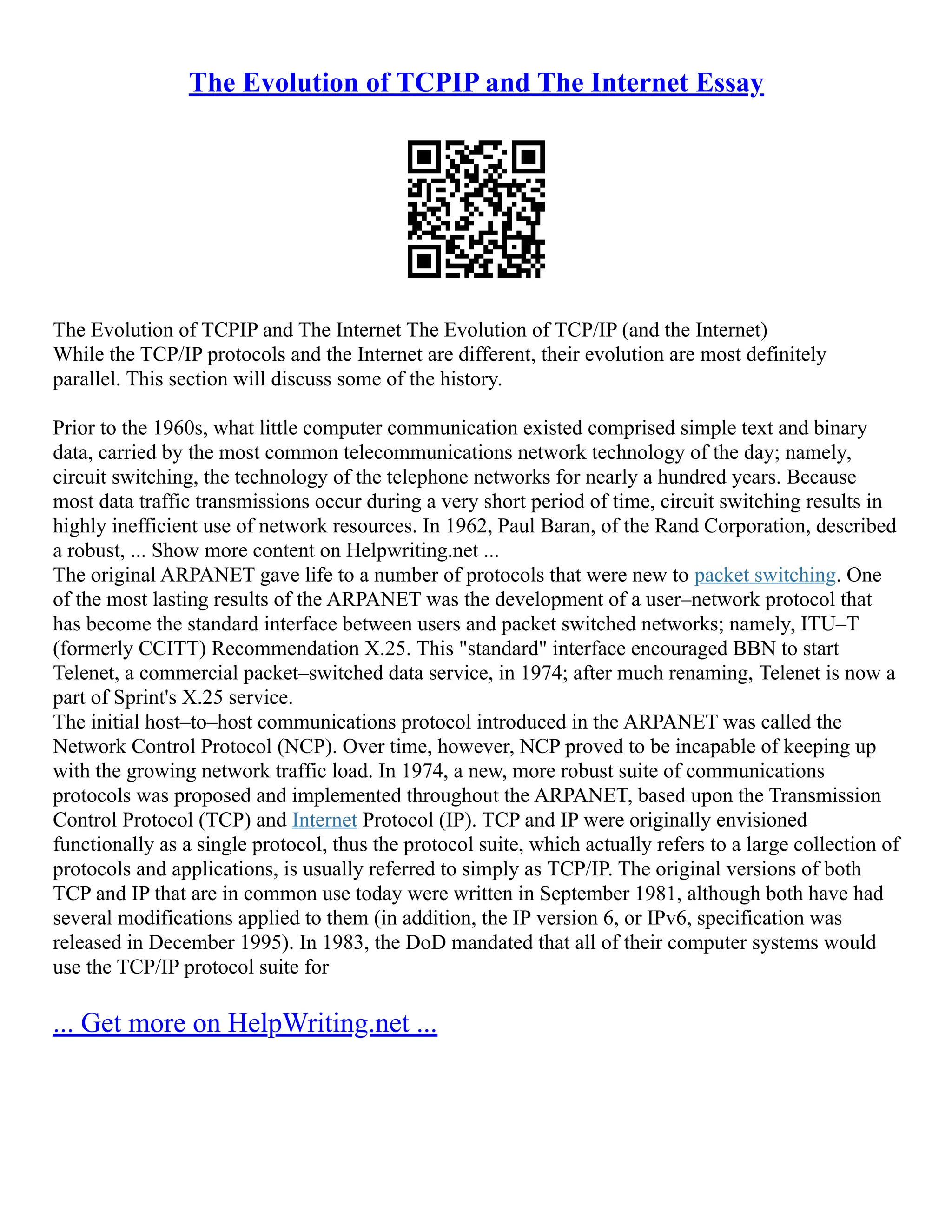The Evolution of TCPIP and The Internet Essay
The Evolution of TCPIP and The Internet The Evolution of TCP/IP (and the Internet)
While the TCP/IP protocols and the Internet are different, their evolution are most definitely
parallel. This section will discuss some of the history.
Prior to the 1960s, what little computer communication existed comprised simple text and binary
data, carried by the most common telecommunications network technology of the day; namely,
circuit switching, the technology of the telephone networks for nearly a hundred years. Because
most data traffic transmissions occur during a very short period of time, circuit switching results in
highly inefficient use of network resources. In 1962, Paul Baran, of the Rand Corporation, described
a robust, ... Show more content on Helpwriting.net ...
The original ARPANET gave life to a number of protocols that were new to packet switching. One
of the most lasting results of the ARPANET was the development of a user–network protocol that
has become the standard interface between users and packet switched networks; namely, ITU–T
(formerly CCITT) Recommendation X.25. This "standard" interface encouraged BBN to start
Telenet, a commercial packet–switched data service, in 1974; after much renaming, Telenet is now a
part of Sprint's X.25 service.
The initial host–to–host communications protocol introduced in the ARPANET was called the
Network Control Protocol (NCP). Over time, however, NCP proved to be incapable of keeping up
with the growing network traffic load. In 1974, a new, more robust suite of communications
protocols was proposed and implemented throughout the ARPANET, based upon the Transmission
Control Protocol (TCP) and Internet Protocol (IP). TCP and IP were originally envisioned
functionally as a single protocol, thus the protocol suite, which actually refers to a large collection of
protocols and applications, is usually referred to simply as TCP/IP. The original versions of both
TCP and IP that are in common use today were written in September 1981, although both have had
several modifications applied to them (in addition, the IP version 6, or IPv6, specification was
released in December 1995). In 1983, the DoD mandated that all of their computer systems would
use the TCP/IP protocol suite for
... Get more on HelpWriting.net ...
 