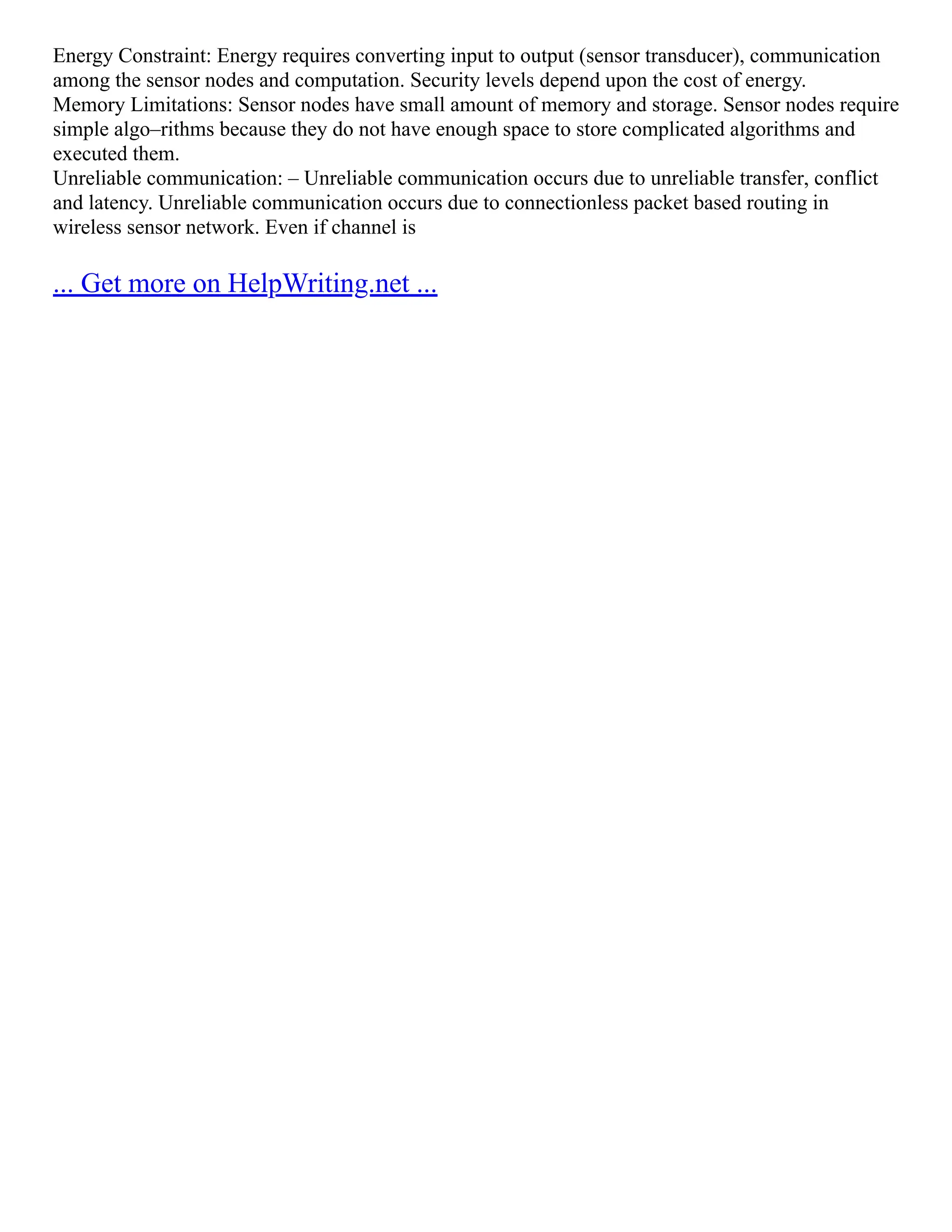 Energy Constraint: Energy requires converting input to output (sensor transducer), communication
among the sensor nodes and computation. Security levels depend upon the cost of energy.
Memory Limitations: Sensor nodes have small amount of memory and storage. Sensor nodes require
simple algo–rithms because they do not have enough space to store complicated algorithms and
executed them.
Unreliable communication: – Unreliable communication occurs due to unreliable transfer, conflict
and latency. Unreliable communication occurs due to connectionless packet based routing in
wireless sensor network. Even if channel is
... Get more on HelpWriting.net ...
 