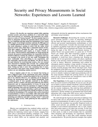 Security and Privacy Measurements in Social
Networks: Experiences and Lessons Learned
Iasonas Polakis⇤, Federico Maggi†, Stefano Zanero†, Angelos D. Keromytis⇤
⇤ Network Security Lab, Columbia University, USA. {polakis,angelos}@cs.columbia.edu
† DEIB, Politecnico di Milano, Italy. {federico.maggi,stefano.zanero}@polimi.it
Abstract—We describe our experience gained while exploring
practical security and privacy problems in a real-world, large-
scale social network (i.e., Facebook), and summarize our conclu-
sions in a series of “lessons learned”. We ﬁrst conclude that it is
better to adequately describe the potential ethical concerns from
the very beginning and plan ahead the institutional review board
(IRB) request. Even though sometimes optional, the IRB approval
is a valuable point from the reviewer’s perspective. Another aspect
that needs planning is getting in touch with the online social
network security team, which takes a substantial amount of time.
With their support, “bending the rules” (e.g., using scrapers)
when the experimental goals require so, is easier. Clearly, in
cases where critical technical vulnerabilities are found during the
research, the general recommendations for responsible disclosure
should be followed. Gaining the audience’s engagement and trust
was essential to the success of our user study. Participants felt
more comfortable when subscribing to our experiments, and
also responsibly reported bugs and glitches. We did not observe
the same behavior in crowd-sourcing workers, who were instead
more interested in obtaining their rewards. On a related point,
our experience suggests that crowd sourcing should not be used
alone: Setting up tasks is more time consuming than it seems,
and researchers must insert some sentinel checks to ensure that
workers are not submitting random answers.
From a logistics point of view, we learned that having at
least a high-level plan of the experiments pays back, especially
when the IRB requires a detailed description of the work and the
data to be collected. However, over planning can be dangerous
because the measurement goals can change dynamically. From
a technical point of view, partially connected to the logistics
remarks, having a complex and large data-gathering and analysis
framework may be counterproductive in terms of set-up and
management overhead. From our experience we suggest to choose
simple technologies that scale up if needed but, more importantly,
can scale down. For example, launching a quick query should be
straightforward, and the frameworks should not impose too much
overhead for formulating it. We conclude with a series of practical
recommendations on how to successfully collect data from online
social networks (e.g., using techniques for network multi presence,
mimicking user behavior, and other crawling “tricks”’) and avoid
abusing the online service, while gathering the data required by
the experiments.
I. INTRODUCTION
Massive user participation has rendered online social net-
works (OSNs) a valuable target for attackers, and a lucrative
platform for deploying various types of attacks, ranging from
spam [26] to personalized phishing campaigns [11]. Ample
research efforts have been dedicated to explore the potential
ways in which OSNs can be exploited and attacked, and
subsequently develop the appropriate defense mechanisms that
will hinder actual incidents.
Research Challenges. Researching the security of online
social networks presents a series of interesting challenges.
On one hand, the large-scale nature of such services requires
efﬁcient and accurate experimentation methodologies as well
as a sturdy infrastructure. Consider that miscreants are known
to capitalize on popular events that are expressed through viral
behavior on OSNs such as Facebook and Twitter. For example,
during the night of the 2012 U.S. presidential election, 31
million Tweets were posted online at a peak rate of 372,452
Tweets per minute [28]. Had researchers wanted to study
and analyze such content in search of SPAM or malware
campaigns, it would have been a daunting task. Keeping up
with the rate of user-generated content, also places signiﬁcant
burden on the network connection both in terms of bandwidth
as well as latency. Moreover, maintaining such content for
subsequent analysis mandates a large amount of storage space
and processing power. On the other hand, the unique nature of
security research presents both ethical and legal issues. From
the standpoint of the OSN service, a researcher might seem like
an attacker and from the standpoint of a researcher, probing the
service to identify weaknesses might mean producing tools for
the actual attackers. Despite this growing interest, we are not
aware of any systematization nor retrospective work on OSN
research with a focus on system security.
Our Experience. In this paper we present our experiences
from our recent research on Facebook. In our use case, the goal
was to build a system to identify Facebook’s Social Authentica-
tion mechanism characteristics, analyze its behavior and point
out the security weaknesses. Our work has been published in
the proceedings of 2012’s ACSAC [21]. We hereby present our
experiences, and the mishaps we encountered and solved while
interacting with a large-scale OSN service such as Facebook,
with the goal of conducting a user-centered analysis.
We walk through the logistical and technical challenges that
we had to take care of, and provide the reader with a series of
practical recommendations in order to carry out a measurement
experiment in the smoothest way possible. Empirical works on
online social networks are probably the most representative
example of user-centered measurements and, as such, require
time and certain aspects to be taken into account. To this end,
we provide a “meta workﬂow” that other researchers can adapt
to their needs, in order to avoid mistakes that we committed
when designing and developing our experiments. However,
we also learned that a strict plan could sometime become
counterproductive: We provide practical examples that explain
 