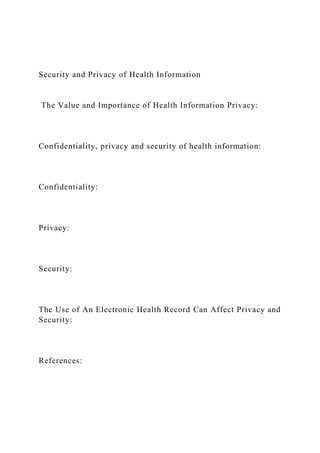 Security and Privacy of Health Information
The Value and Importance of Health Information Privacy:
Confidentiality, privacy and security of health information:
Confidentiality:
Privacy:
Security:
The Use of An Electronic Health Record Can Affect Privacy and
Security:
References:
 