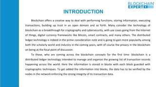 INTRODUCTION
Blockchain offers a creative way to deal with performing functions, storing information, executing
transactions, building up trust in an open domain and so forth. Many consider the technology of
blockchain as a breakthrough for cryptography and cybersecurity, with use cases going from the Internet
of things, digital currency frameworks like Bitcoin, smart contracts, and many others. The distributed
ledger technology is indeed in the prime consideration note and is going to gain more popularity among
both the scholarly world and industry in the coming years, with of course the privacy in the blockchain
on being at the focal point of discussion.
To those, who are coming across the blockchain concepts for the first time- blockchain is a
distributed ledger technology intended to manage and organize the growing list of transaction records
happening across the world. Here the information is stored in blocks with each block guarded with
cryptographic techniques. To get added the information into blocks, the data has to be verified by the
nodes in the network enforcing the strong integrity of its transaction data.
 