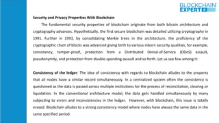 Security and Privacy Properties With Blockchain
The fundamental security properties of blockchain originate from both bitcoin architecture and
cryptography advances. Hypothetically, the first secure blockchain was detailed utilizing cryptography in
1991. Further in 1993, by consolidating Merkle trees in the architecture, the proficiency of the
cryptographic chain of blocks was advanced giving birth to various inborn security qualities, for example,
consistency, tamper-proof, protection from a Distributed Denial-of-Service (DDoS) assault,
pseudonymity, and protection from double-spending assault and so forth. Let us see few among it:
Consistency of the ledger: The idea of consistency with regards to blockchain alludes to the property
that all nodes have a similar record simultaneously. In a centralized system often the consistency is
questioned as the data is passed across multiple institutions for the process of reconciliation, clearing or
liquidation. In the conventional architecture model, the data gets handled simultaneously by many
subjecting to errors and inconsistencies in the ledger. However, with blockchain, this issue is totally
erased. Blockchain alludes to a strong consistency model where nodes have always the same data in the
same specified period.
 