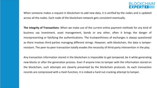 When someone makes a request in blockchain to add new data, it is verified by the nodes and is updated
across all the nodes. Each node of the blockchain network gets consistent eventually.
The integrity of Transactions: When we make use of the current online payment methods for any kind of
business say investment, asset management, bonds or any other, often it brings the danger of
misrepresenting or falsifying the authentications. The trustworthiness of exchanges is always questioned
as there involves third parties managing different strings. However, with blockchain, the data is tamper-
resistant. The peer-to-peer transaction totally evades the necessity of third-party intervention in the play.
Any transaction information stored in the blockchain is impossible to get tampered, be it while generating
new blocks or after the generation process. Even if anyone tries to tamper with the information stored on
the blockchain, such attempts are cleverly prevented by the blockchain protocols. As each transaction
records are compressed with a Hash function, it is indeed a hard nut cracking attempt to tamper.
 