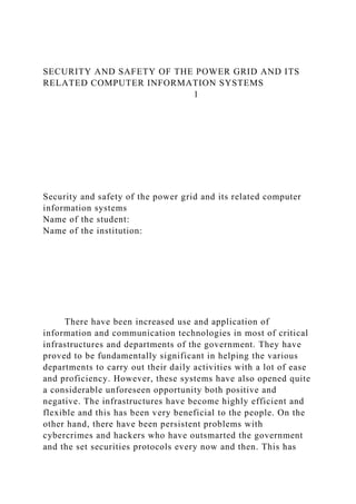 SECURITY AND SAFETY OF THE POWER GRID AND ITS
RELATED COMPUTER INFORMATION SYSTEMS
1
Security and safety of the power grid and its related computer
information systems
Name of the student:
Name of the institution:
There have been increased use and application of
information and communication technologies in most of critical
infrastructures and departments of the government. They have
proved to be fundamentally significant in helping the various
departments to carry out their daily activities with a lot of ease
and proficiency. However, these systems have also opened quite
a considerable unforeseen opportunity both positive and
negative. The infrastructures have become highly efficient and
flexible and this has been very beneficial to the people. On the
other hand, there have been persistent problems with
cybercrimes and hackers who have outsmarted the government
and the set securities protocols every now and then. This has
 