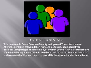 C-TPAT TRAINING
This is a sample PowerPoint on Security and general Threat Awareness.
All images and clip art were taken from open sources. We suggest you
consider using images of your employees within your faculty. This PowerPoint
is meant to be a guide and should be tailored and edited to suit your needs. It
is also suggested that you use your own slide background and colors scheme.

 