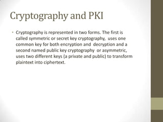 Cryptography and PKI
• Cryptography is represented in two forms. The first is
called symmetric or secret key cryptography, uses one
common key for both encryption and decryption and a
second named public key cryptography or asymmetric,
uses two different keys (a private and public) to transform
plaintext into ciphertext.

 