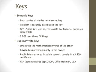 Keys
• Symetric Keys
• Both parties share the same secret key
• Problem is securely distributing the key
• DES - 56 bit key considered unsafe for financial purposes
since 1998
• 3 DES uses three DES keys

• Public/Private keys
• One key is the mathematical inverse of the other
• Private keys are known only to the owner
• Public key are stored in public servers, usually in a X.509
certificate.
• RSA (patent expires Sept 2000), Diffie-Hellman, DSA

 