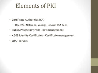 Elements of PKI
• Certificate Authorities (CA)
• OpenSSL, Netscape, Verisign, Entrust, RSA Keon

• Public/Private Key Pairs - Key management
• x.509 Identity Certificates - Certificate management

• LDAP servers

 