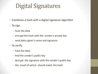 Digital Signatures
• Combines a hash with a digital signature algorithm

• To sign
• hash the data
• encrypt the hash with the sender's private key
• send data signer’s name and signature

• To verify
• hash the data
• find the sender’s public key
• decrypt the signature with the sender's public key
• the result of which should match the hash

 