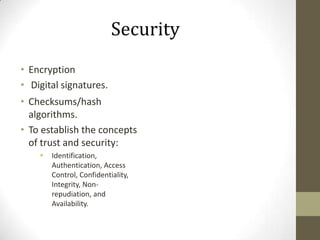 Security
• Encryption
• Digital signatures.
• Checksums/hash
algorithms.
• To establish the concepts
of trust and security:


Identification,
Authentication, Access
Control, Confidentiality,
Integrity, Nonrepudiation, and
Availability.

 