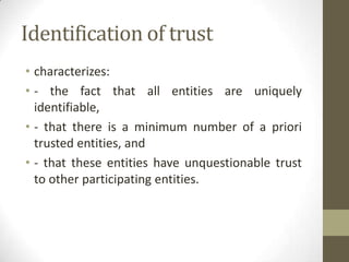 Identification of trust
• characterizes:
• - the fact that all entities are uniquely
identifiable,
• - that there is a minimum number of a priori
trusted entities, and
• - that these entities have unquestionable trust
to other participating entities.

 