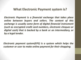 What Electronic Payment system is?
Electronic Payment is a financial exchange that takes place
online between buyers and sellers. The content of this
exchange is usually some form of digital financial instrument
(such as encrypted credit card numbers, electronic cheques or
digital cash) that is backed by a bank or an intermediary, or
by a legal tender.

Electronic payment system(EPS) is a system which helps the
customer or user to make online payment for their shopping.

 