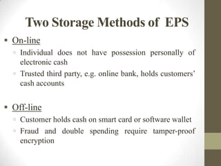 Two Storage Methods of EPS
 On-line
 Individual does not have possession personally of

electronic cash
 Trusted third party, e.g. online bank, holds customers’
cash accounts

 Off-line
 Customer holds cash on smart card or software wallet

 Fraud and double spending require tamper-proof

encryption

 