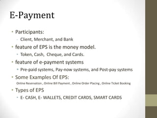 E-Payment
• Participants:
- Client, Merchant, and Bank

• feature of EPS is the money model.
• Token, Cash, Cheque, and Cards.

• feature of e-payment systems
 Pre-paid systems, Pay-now systems, and Post-pay systems

• Some Examples Of EPS:
Online Reservation , Online Bill Payment , Online Order Placing , Online Ticket Booking

• Types of EPS
• E- CASH, E- WALLETS, CREDIT CARDS, SMART CARDS

 