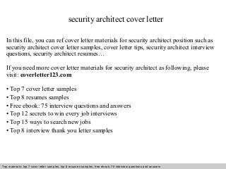 security architect cover letter 
In this file, you can ref cover letter materials for security architect position such as 
security architect cover letter samples, cover letter tips, security architect interview 
questions, security architect resumes… 
If you need more cover letter materials for security architect as following, please 
visit: coverletter123.com 
• Top 7 cover letter samples 
• Top 8 resumes samples 
• Free ebook: 75 interview questions and answers 
• Top 12 secrets to win every job interviews 
• Top 15 ways to search new jobs 
• Top 8 interview thank you letter samples 
Top materials: top 7 cover letter samples, top 8 Interview resumes samples, questions free and ebook: answers 75 – interview free download/ questions pdf and answers 
ppt file 
 