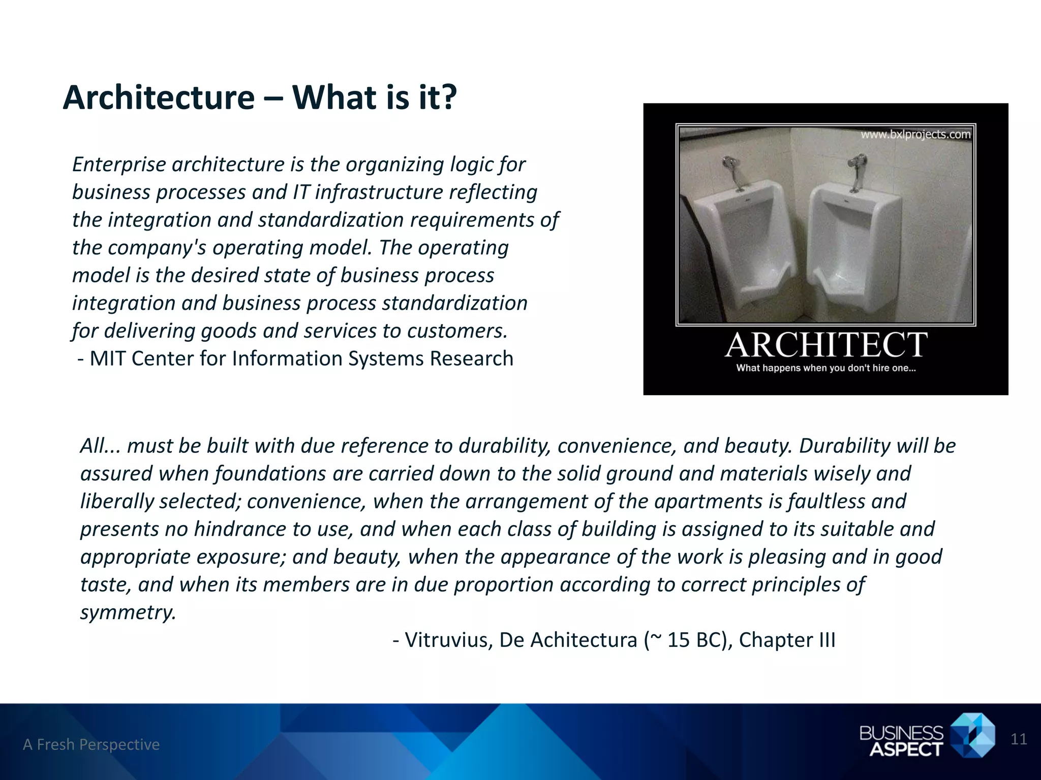Architecture – What is it?
      Enterprise architecture is the organizing logic for
      business processes and IT infrastructure reflecting
      the integration and standardization requirements of
      the company's operating model. The operating
      model is the desired state of business process
      integration and business process standardization
      for delivering goods and services to customers.
       - MIT Center for Information Systems Research


       All... must be built with due reference to durability, convenience, and beauty. Durability will be
       assured when foundations are carried down to the solid ground and materials wisely and
       liberally selected; convenience, when the arrangement of the apartments is faultless and
       presents no hindrance to use, and when each class of building is assigned to its suitable and
       appropriate exposure; and beauty, when the appearance of the work is pleasing and in good
       taste, and when its members are in due proportion according to correct principles of
       symmetry.
                                           - Vitruvius, De Achitectura (~ 15 BC), Chapter III



A Fresh Perspective                                                                                         11
 