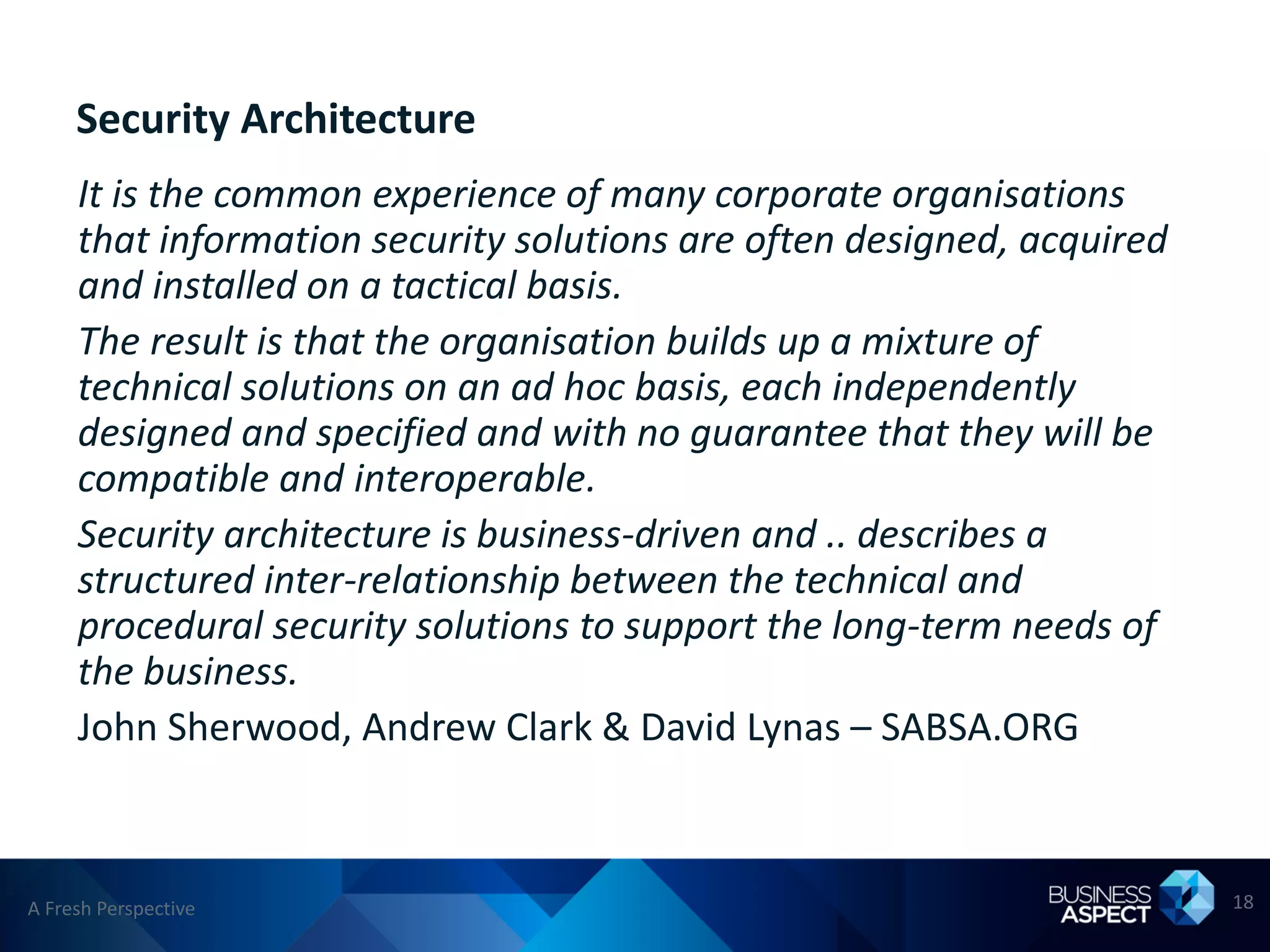 Security Architecture
     It is the common experience of many corporate organisations
     that information security solutions are often designed, acquired
     and installed on a tactical basis.
     The result is that the organisation builds up a mixture of
     technical solutions on an ad hoc basis, each independently
     designed and specified and with no guarantee that they will be
     compatible and interoperable.
     Security architecture is business-driven and .. describes a
     structured inter-relationship between the technical and
     procedural security solutions to support the long-term needs of
     the business.
     John Sherwood, Andrew Clark & David Lynas – SABSA.ORG



A Fresh Perspective                                                     18
 