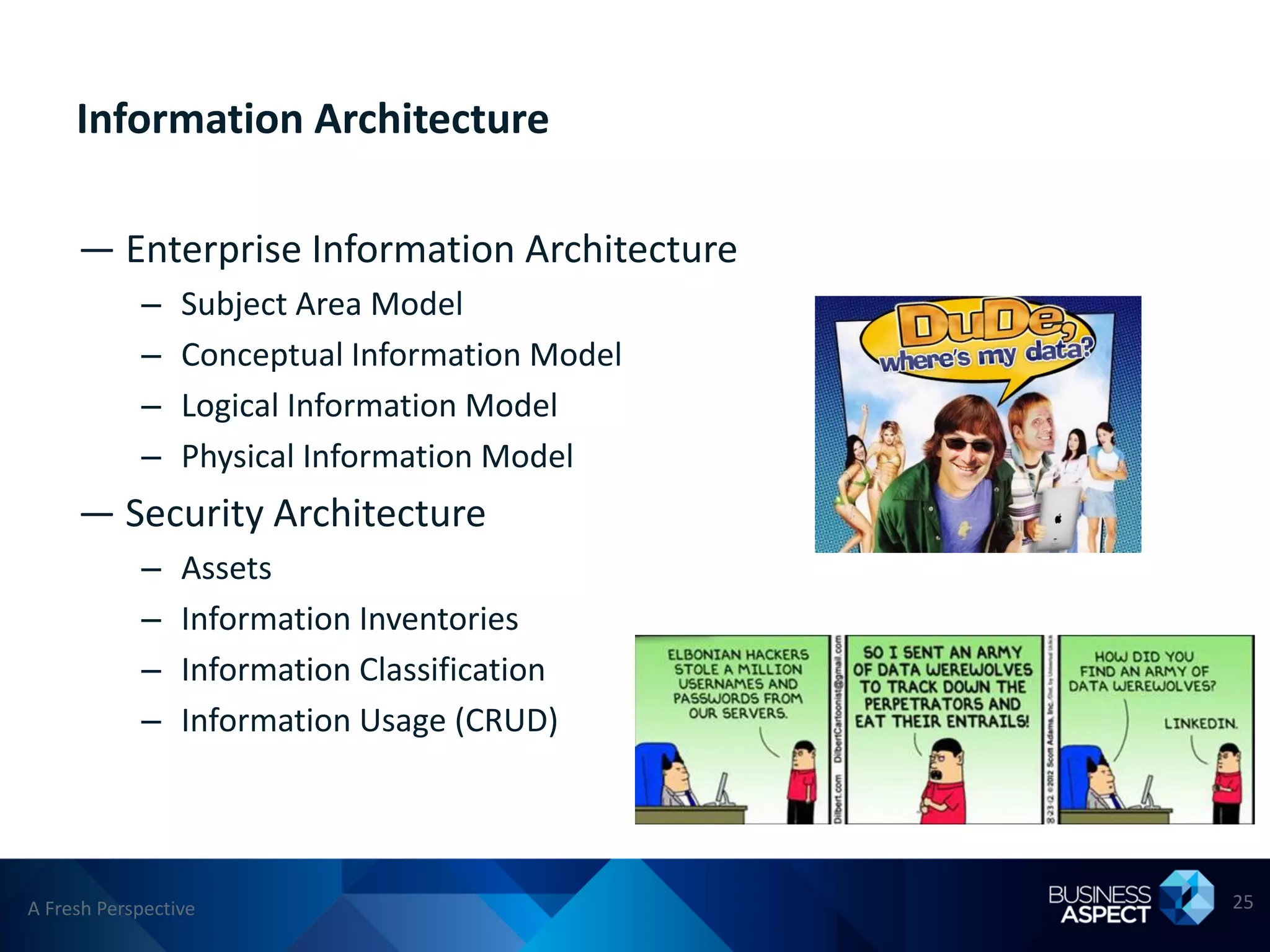 Information Architecture

     — Enterprise Information Architecture
            –    Subject Area Model
            –    Conceptual Information Model
            –    Logical Information Model
            –    Physical Information Model
     — Security Architecture
            –    Assets
            –    Information Inventories
            –    Information Classification
            –    Information Usage (CRUD)




A Fresh Perspective                             25
 