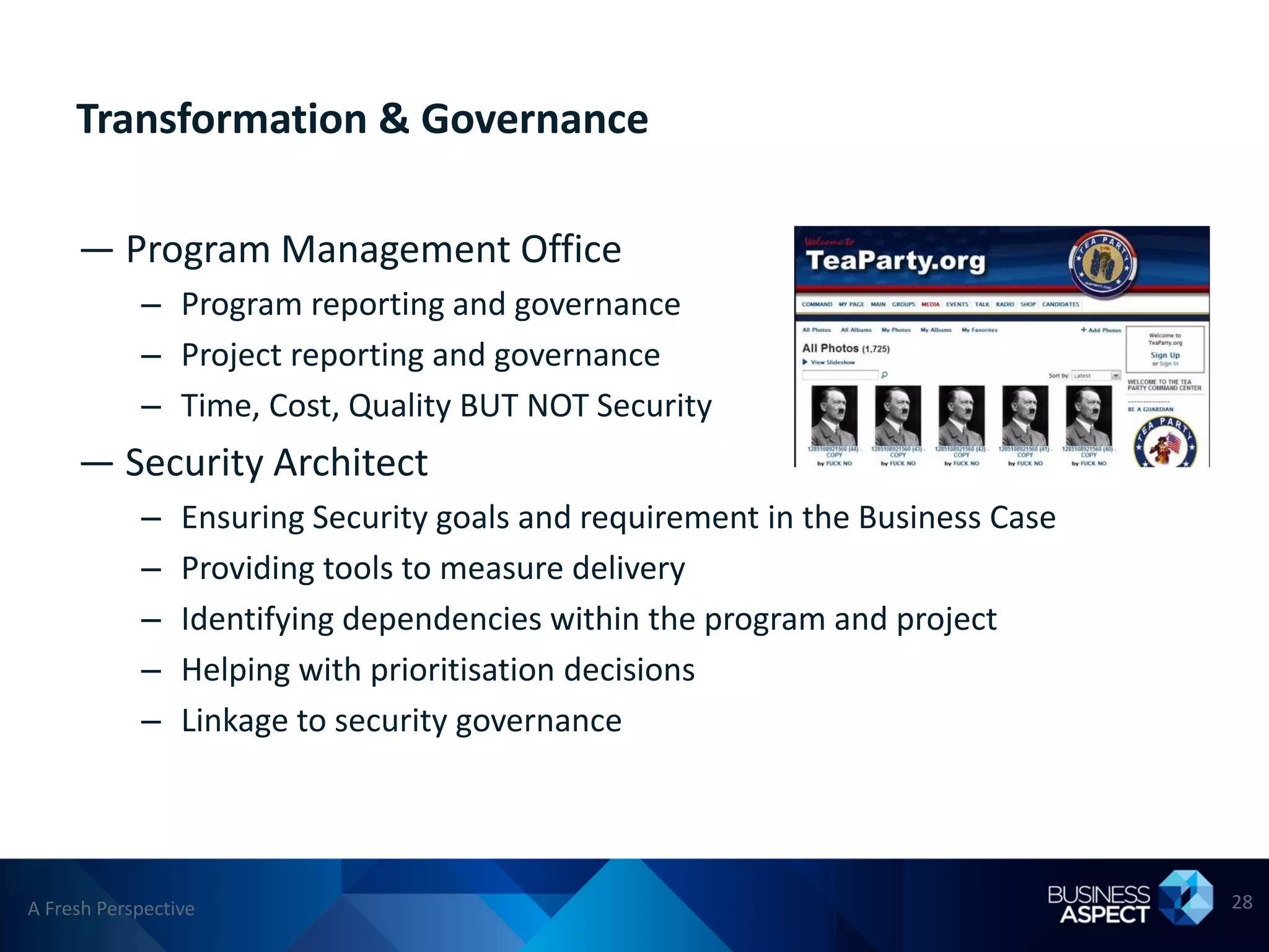 Transformation & Governance

     — Program Management Office
            – Program reporting and governance
            – Project reporting and governance
            – Time, Cost, Quality BUT NOT Security
     — Security Architect
            –    Ensuring Security goals and requirement in the Business Case
            –    Providing tools to measure delivery
            –    Identifying dependencies within the program and project
            –    Helping with prioritisation decisions
            –    Linkage to security governance




A Fresh Perspective                                                             28
 