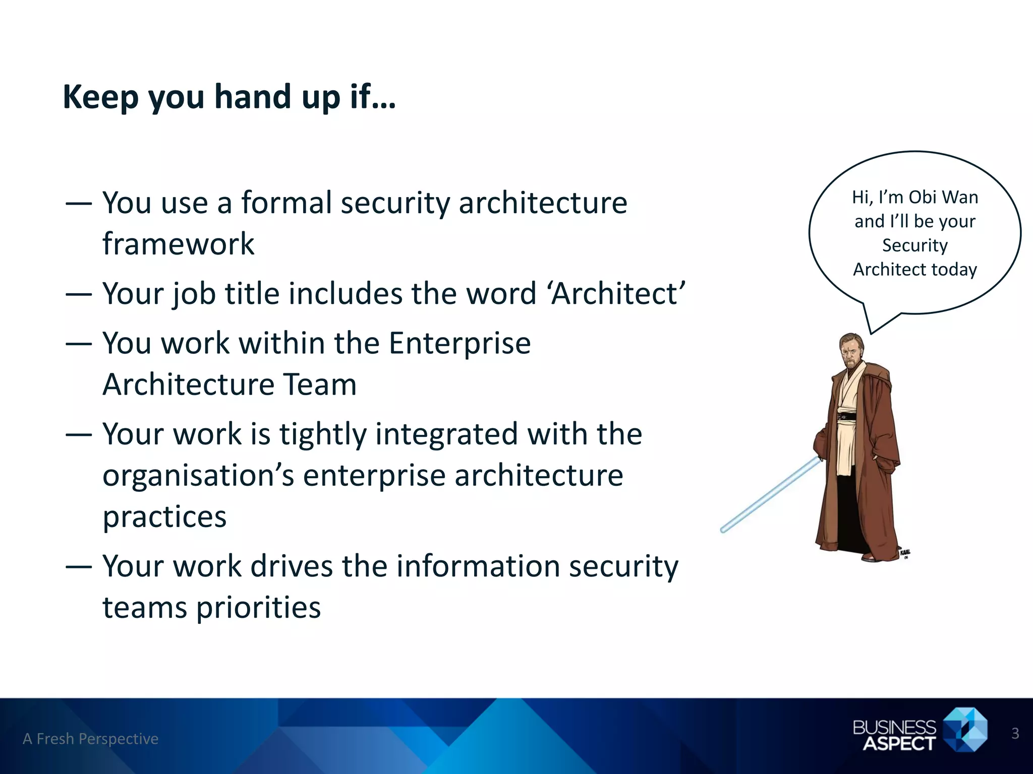 Keep you hand up if…

     — You use a formal security architecture         Hi, I’m Obi Wan
                                                      and I’ll be your
       framework                                           Security
                                                      Architect today
     — Your job title includes the word ‘Architect’
     — You work within the Enterprise
       Architecture Team
     — Your work is tightly integrated with the
       organisation’s enterprise architecture
       practices
     — Your work drives the information security
       teams priorities


A Fresh Perspective                                                      3
 