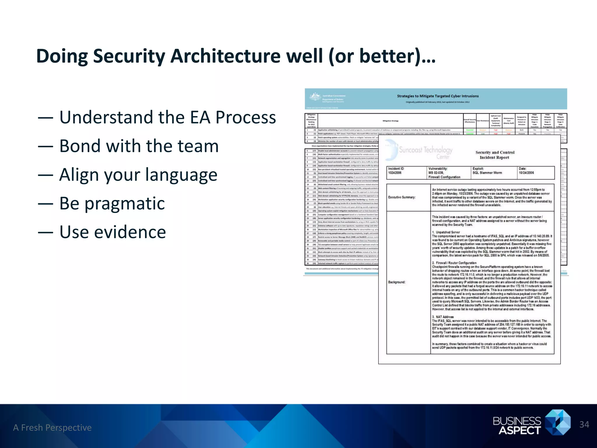 Doing Security Architecture well (or better)…

     — Understand the EA Process
     — Bond with the team
     — Align your language
     — Be pragmatic
     — Use evidence




A Fresh Perspective                                  34
 