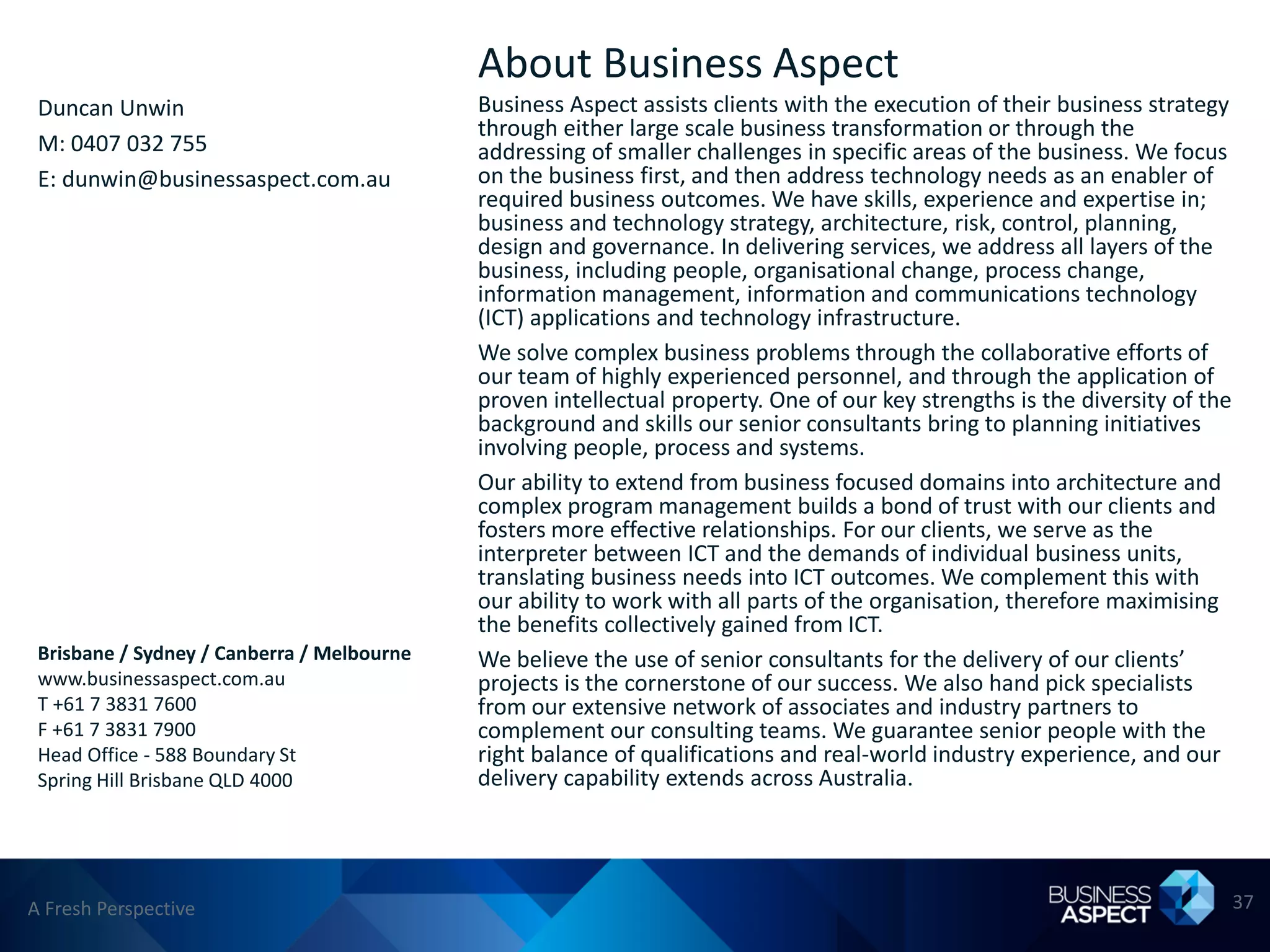 About Business Aspect
 Duncan Unwin                               Business Aspect assists clients with the execution of their business strategy
                                            through either large scale business transformation or through the
 M: 0407 032 755                            addressing of smaller challenges in specific areas of the business. We focus
 E: dunwin@businessaspect.com.au            on the business first, and then address technology needs as an enabler of
                                            required business outcomes. We have skills, experience and expertise in;
                                            business and technology strategy, architecture, risk, control, planning,
                                            design and governance. In delivering services, we address all layers of the
                                            business, including people, organisational change, process change,
                                            information management, information and communications technology
                                            (ICT) applications and technology infrastructure.
                                            We solve complex business problems through the collaborative efforts of
                                            our team of highly experienced personnel, and through the application of
                                            proven intellectual property. One of our key strengths is the diversity of the
                                            background and skills our senior consultants bring to planning initiatives
                                            involving people, process and systems.
                                            Our ability to extend from business focused domains into architecture and
                                            complex program management builds a bond of trust with our clients and
                                            fosters more effective relationships. For our clients, we serve as the
                                            interpreter between ICT and the demands of individual business units,
                                            translating business needs into ICT outcomes. We complement this with
                                            our ability to work with all parts of the organisation, therefore maximising
                                            the benefits collectively gained from ICT.
 Brisbane / Sydney / Canberra / Melbourne   We believe the use of senior consultants for the delivery of our clients’
 www.businessaspect.com.au                  projects is the cornerstone of our success. We also hand pick specialists
 T +61 7 3831 7600                          from our extensive network of associates and industry partners to
 F +61 7 3831 7900                          complement our consulting teams. We guarantee senior people with the
 Head Office - 588 Boundary St              right balance of qualifications and real-world industry experience, and our
 Spring Hill Brisbane QLD 4000              delivery capability extends across Australia.




A Fresh Perspective                                                                                                          37
 