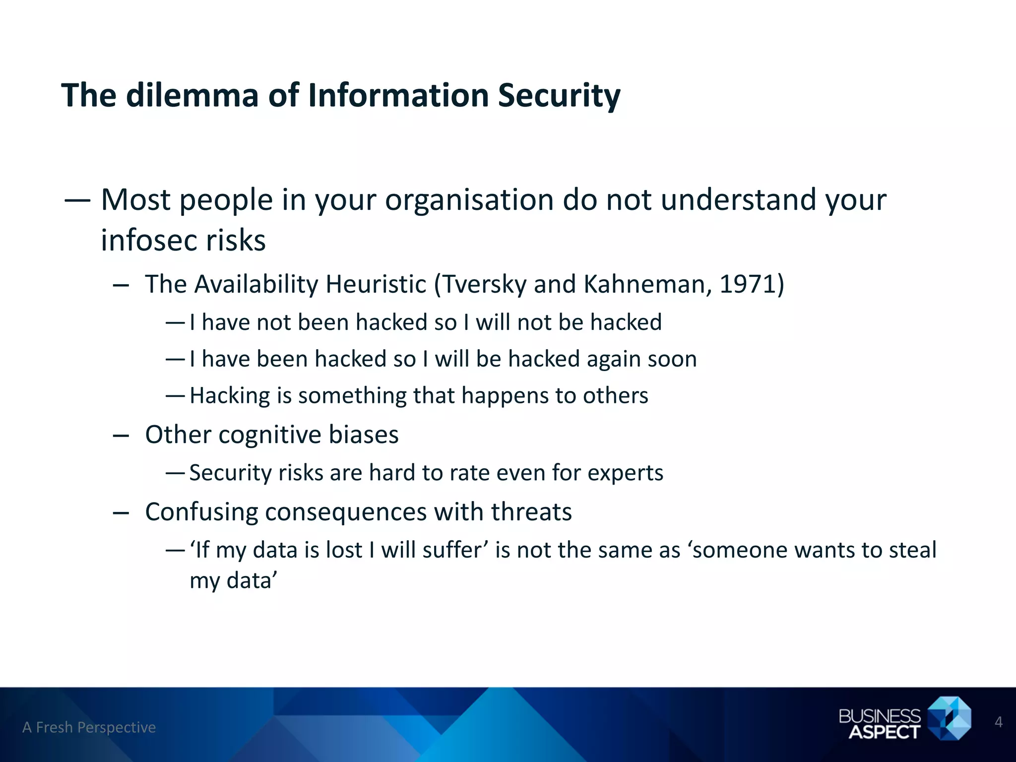 The dilemma of Information Security

     — Most people in your organisation do not understand your
       infosec risks
            – The Availability Heuristic (Tversky and Kahneman, 1971)
                      —I have not been hacked so I will not be hacked
                      —I have been hacked so I will be hacked again soon
                      —Hacking is something that happens to others
            – Other cognitive biases
                      —Security risks are hard to rate even for experts
            – Confusing consequences with threats
                      —‘If my data is lost I will suffer’ is not the same as ‘someone wants to steal
                       my data’




A Fresh Perspective                                                                                    4
 