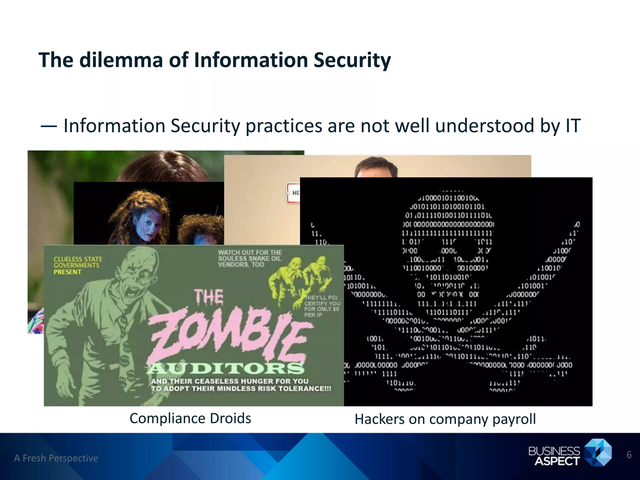 The dilemma of Information Security

     — Information Security practices are not well understood by IT




               The Department of NO!
                   Wielders of arcane magic
                                         Out-of-date conspiracy theorists
                     Compliance Droids                Hackers on company payroll

A Fresh Perspective                                                                6
 