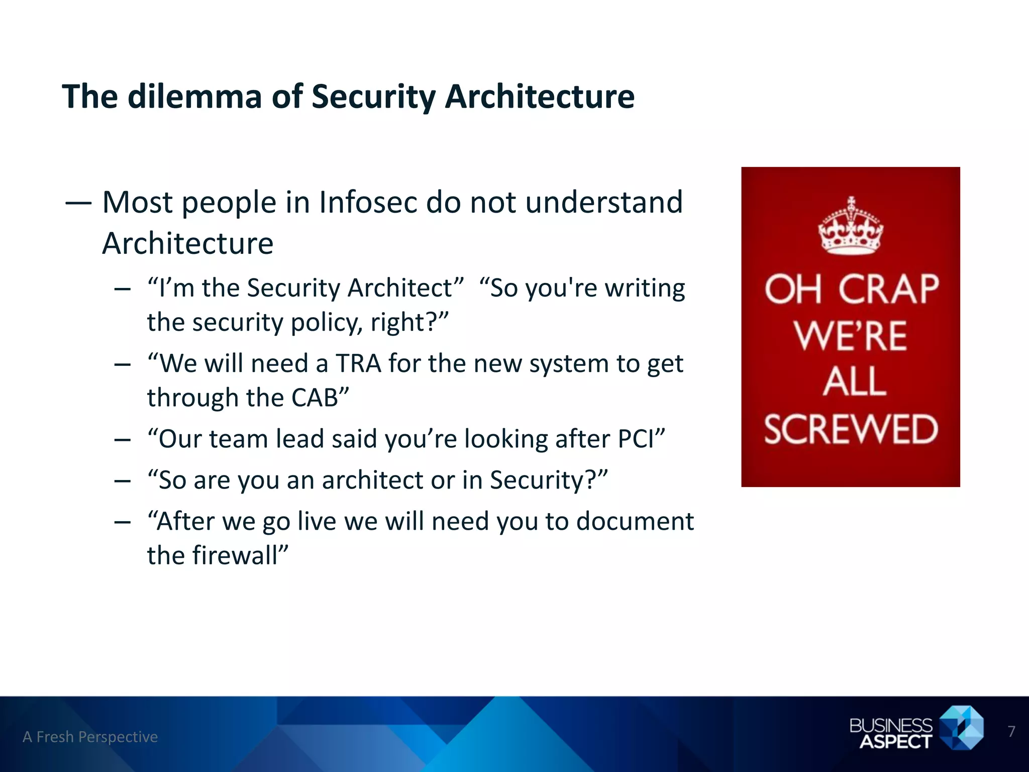 The dilemma of Security Architecture

     — Most people in Infosec do not understand
       Architecture
            – “I’m the Security Architect” “So you're writing
              the security policy, right?”
            – “We will need a TRA for the new system to get
              through the CAB”
            – “Our team lead said you’re looking after PCI”
            – “So are you an architect or in Security?”
            – “After we go live we will need you to document
              the firewall”




A Fresh Perspective                                             7
 