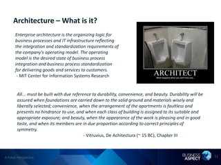 Architecture – What is it?
      Enterprise architecture is the organizing logic for
      business processes and IT infrastructure reflecting
      the integration and standardization requirements of
      the company's operating model. The operating
      model is the desired state of business process
      integration and business process standardization
      for delivering goods and services to customers.
       - MIT Center for Information Systems Research


       All... must be built with due reference to durability, convenience, and beauty. Durability will be
       assured when foundations are carried down to the solid ground and materials wisely and
       liberally selected; convenience, when the arrangement of the apartments is faultless and
       presents no hindrance to use, and when each class of building is assigned to its suitable and
       appropriate exposure; and beauty, when the appearance of the work is pleasing and in good
       taste, and when its members are in due proportion according to correct principles of
       symmetry.
                                           - Vitruvius, De Achitectura (~ 15 BC), Chapter III



A Fresh Perspective                                                                                         11
 