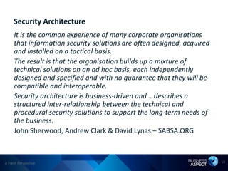 Security Architecture
     It is the common experience of many corporate organisations
     that information security solutions are often designed, acquired
     and installed on a tactical basis.
     The result is that the organisation builds up a mixture of
     technical solutions on an ad hoc basis, each independently
     designed and specified and with no guarantee that they will be
     compatible and interoperable.
     Security architecture is business-driven and .. describes a
     structured inter-relationship between the technical and
     procedural security solutions to support the long-term needs of
     the business.
     John Sherwood, Andrew Clark & David Lynas – SABSA.ORG



A Fresh Perspective                                                     18
 