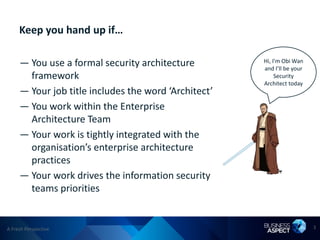 Keep you hand up if…

     — You use a formal security architecture         Hi, I’m Obi Wan
                                                      and I’ll be your
       framework                                           Security
                                                      Architect today
     — Your job title includes the word ‘Architect’
     — You work within the Enterprise
       Architecture Team
     — Your work is tightly integrated with the
       organisation’s enterprise architecture
       practices
     — Your work drives the information security
       teams priorities


A Fresh Perspective                                                      3
 