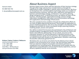 About Business Aspect
 Duncan Unwin                               Business Aspect assists clients with the execution of their business strategy
                                            through either large scale business transformation or through the
 M: 0407 032 755                            addressing of smaller challenges in specific areas of the business. We focus
 E: dunwin@businessaspect.com.au            on the business first, and then address technology needs as an enabler of
                                            required business outcomes. We have skills, experience and expertise in;
                                            business and technology strategy, architecture, risk, control, planning,
                                            design and governance. In delivering services, we address all layers of the
                                            business, including people, organisational change, process change,
                                            information management, information and communications technology
                                            (ICT) applications and technology infrastructure.
                                            We solve complex business problems through the collaborative efforts of
                                            our team of highly experienced personnel, and through the application of
                                            proven intellectual property. One of our key strengths is the diversity of the
                                            background and skills our senior consultants bring to planning initiatives
                                            involving people, process and systems.
                                            Our ability to extend from business focused domains into architecture and
                                            complex program management builds a bond of trust with our clients and
                                            fosters more effective relationships. For our clients, we serve as the
                                            interpreter between ICT and the demands of individual business units,
                                            translating business needs into ICT outcomes. We complement this with
                                            our ability to work with all parts of the organisation, therefore maximising
                                            the benefits collectively gained from ICT.
 Brisbane / Sydney / Canberra / Melbourne   We believe the use of senior consultants for the delivery of our clients’
 www.businessaspect.com.au                  projects is the cornerstone of our success. We also hand pick specialists
 T +61 7 3831 7600                          from our extensive network of associates and industry partners to
 F +61 7 3831 7900                          complement our consulting teams. We guarantee senior people with the
 Head Office - 588 Boundary St              right balance of qualifications and real-world industry experience, and our
 Spring Hill Brisbane QLD 4000              delivery capability extends across Australia.




A Fresh Perspective                                                                                                          37
 