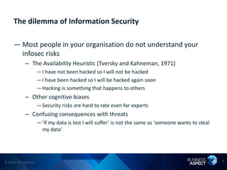 The dilemma of Information Security

     — Most people in your organisation do not understand your
       infosec risks
            – The Availability Heuristic (Tversky and Kahneman, 1971)
                      —I have not been hacked so I will not be hacked
                      —I have been hacked so I will be hacked again soon
                      —Hacking is something that happens to others
            – Other cognitive biases
                      —Security risks are hard to rate even for experts
            – Confusing consequences with threats
                      —‘If my data is lost I will suffer’ is not the same as ‘someone wants to steal
                       my data’




A Fresh Perspective                                                                                    4
 