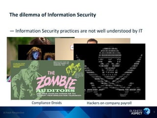 The dilemma of Information Security

     — Information Security practices are not well understood by IT




               The Department of NO!
                   Wielders of arcane magic
                                         Out-of-date conspiracy theorists
                     Compliance Droids                Hackers on company payroll

A Fresh Perspective                                                                6
 
