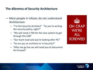 The dilemma of Security Architecture

     — Most people in Infosec do not understand
       Architecture
            – “I’m the Security Architect” “So you're writing
              the security policy, right?”
            – “We will need a TRA for the new system to get
              through the CAB”
            – “Our team lead said you’re looking after PCI”
            – “So are you an architect or in Security?”
            – “After we go live we will need you to document
              the firewall”




A Fresh Perspective                                             7
 