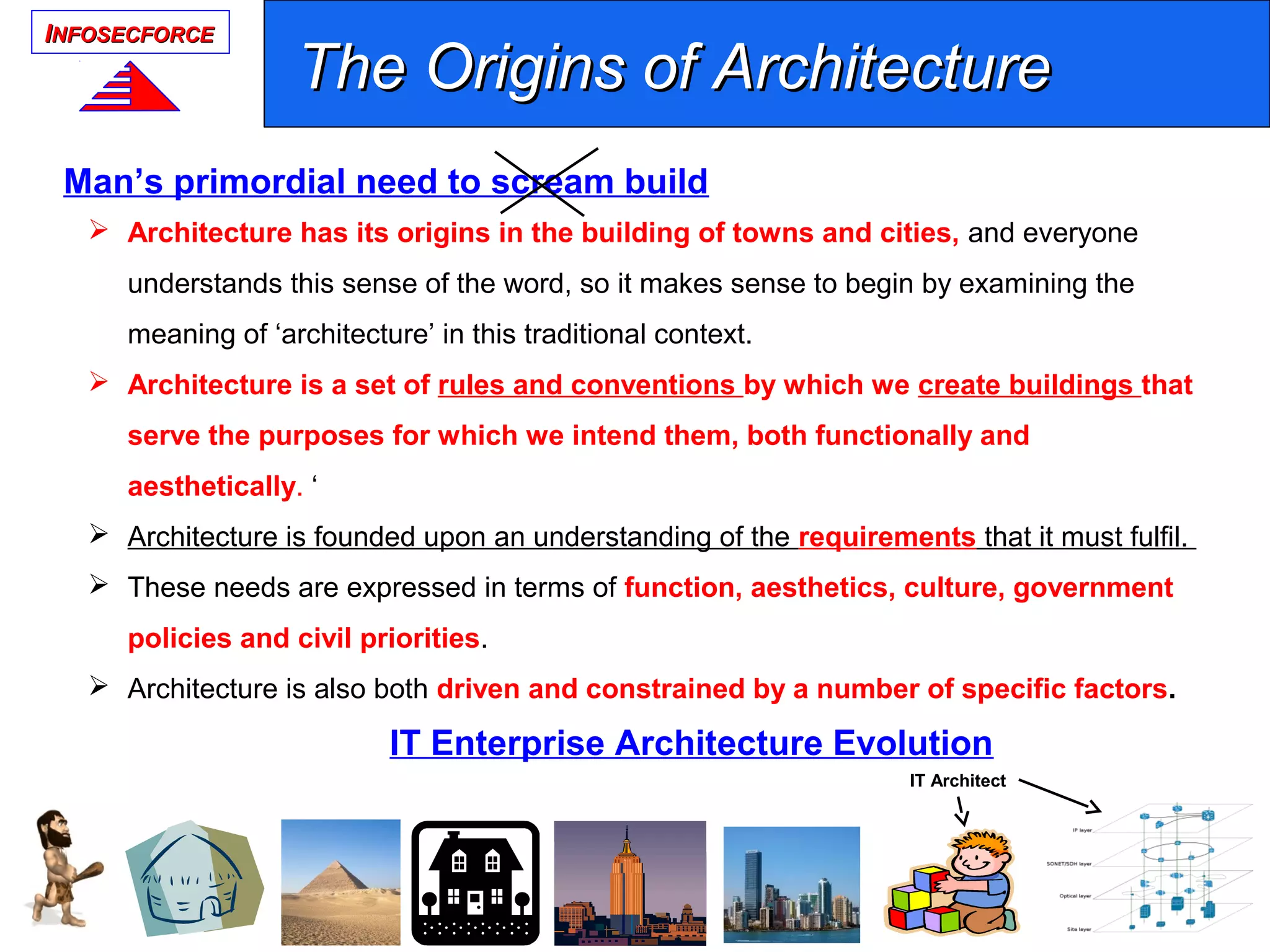 IINFOSECFORCENFOSECFORCE
 Architecture has its origins in the building of towns and cities, and everyone
understands this sense of the word, so it makes sense to begin by examining the
meaning of ‘architecture’ in this traditional context.
 Architecture is a set of rules and conventions by which we create buildings that
serve the purposes for which we intend them, both functionally and
aesthetically. ‘
 Architecture is founded upon an understanding of the requirements that it must fulfil.
 These needs are expressed in terms of function, aesthetics, culture, government
policies and civil priorities.
 Architecture is also both driven and constrained by a number of specific factors.
The Origins of ArchitectureThe Origins of Architecture
Man’s primordial need to scream build
IT Architect
IT Enterprise Architecture Evolution
 
