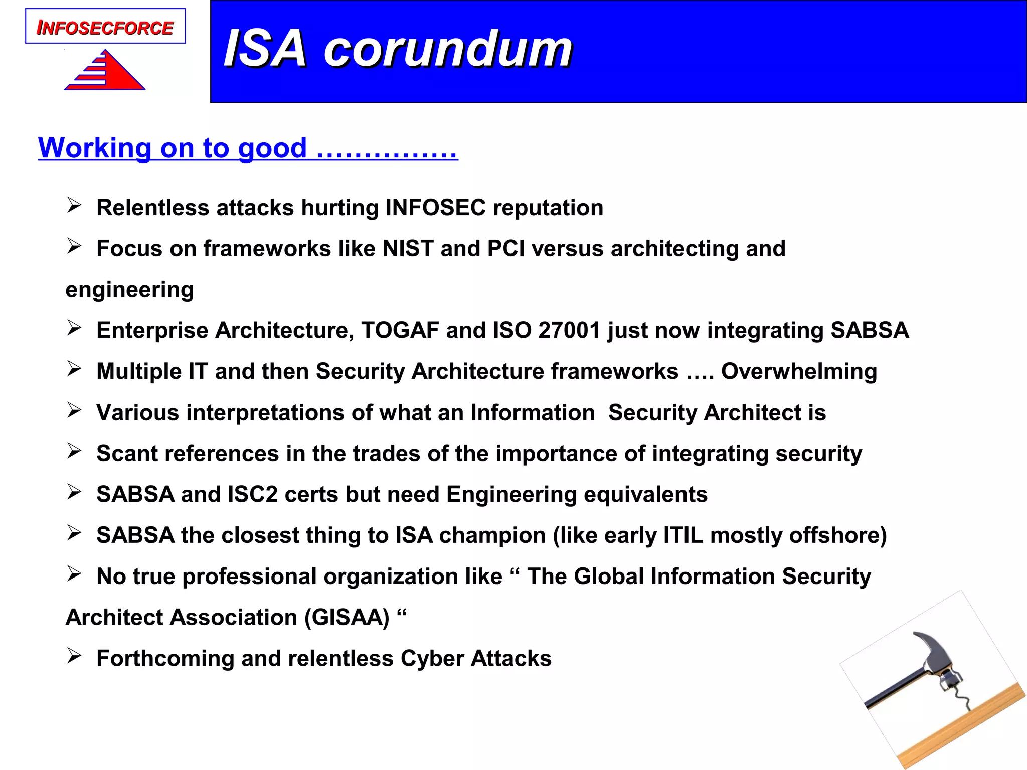 IINFOSECFORCENFOSECFORCE
 Relentless attacks hurting INFOSEC reputation
 Focus on frameworks like NIST and PCI versus architecting and
engineering
 Enterprise Architecture, TOGAF and ISO 27001 just now integrating SABSA
 Multiple IT and then Security Architecture frameworks …. Overwhelming
 Various interpretations of what an Information Security Architect is
 Scant references in the trades of the importance of integrating security
 SABSA and ISC2 certs but need Engineering equivalents
 SABSA the closest thing to ISA champion (like early ITIL mostly offshore)
 No true professional organization like “ The Global Information Security
Architect Association (GISAA) “
 Forthcoming and relentless Cyber Attacks
ISA corundumISA corundum
Working on to good ……………
 