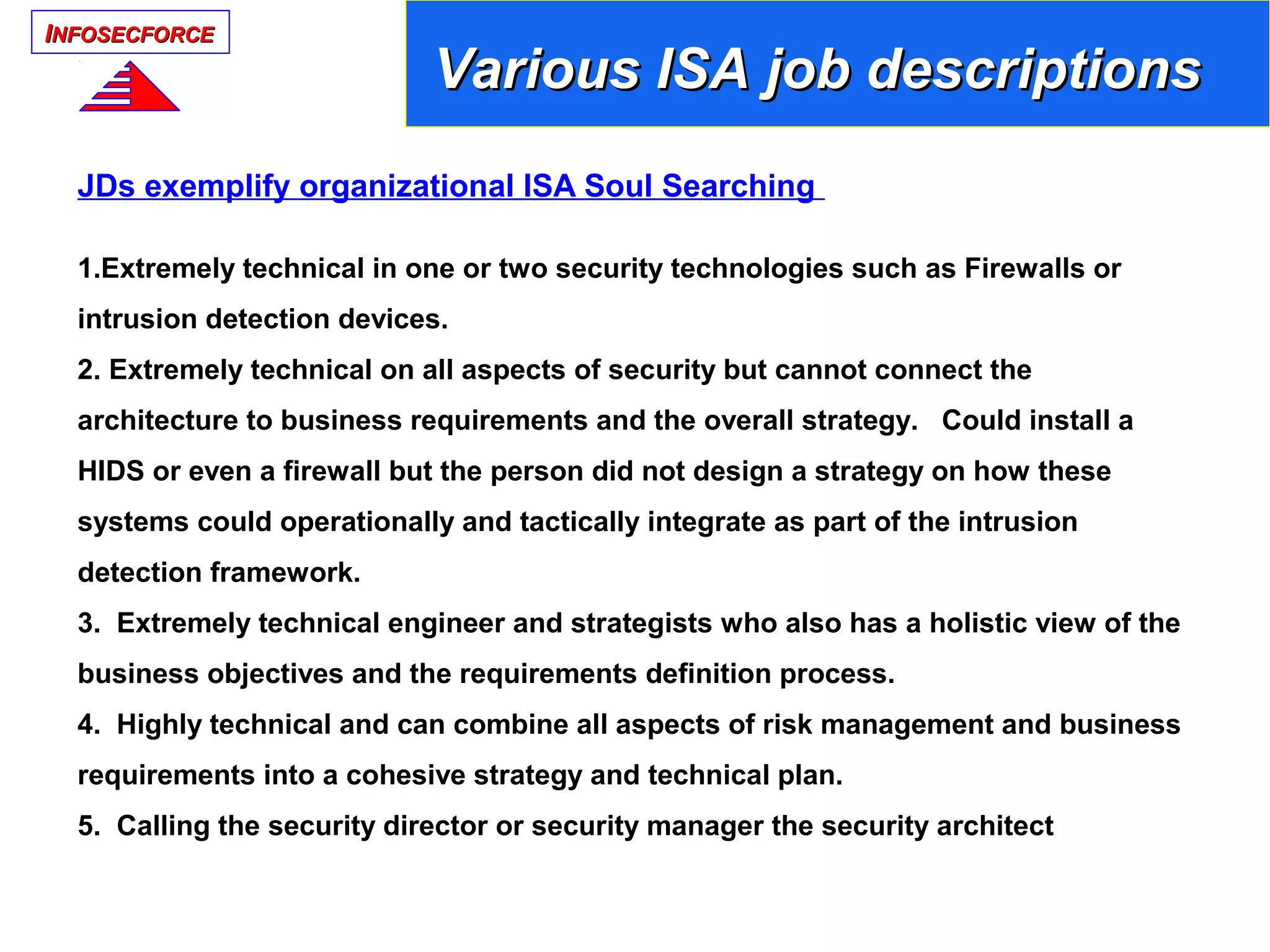 IINFOSECFORCENFOSECFORCE
JDs exemplify organizational ISA Soul Searching
1.Extremely technical in one or two security technologies such as Firewalls or
intrusion detection devices.
2. Extremely technical on all aspects of security but cannot connect the
architecture to business requirements and the overall strategy. Could install a
HIDS or even a firewall but the person did not design a strategy on how these
systems could operationally and tactically integrate as part of the intrusion
detection framework.
3. Extremely technical engineer and strategists who also has a holistic view of the
business objectives and the requirements definition process.
4. Highly technical and can combine all aspects of risk management and business
requirements into a cohesive strategy and technical plan.
5. Calling the security director or security manager the security architect
Various ISA job descriptionsVarious ISA job descriptions
 