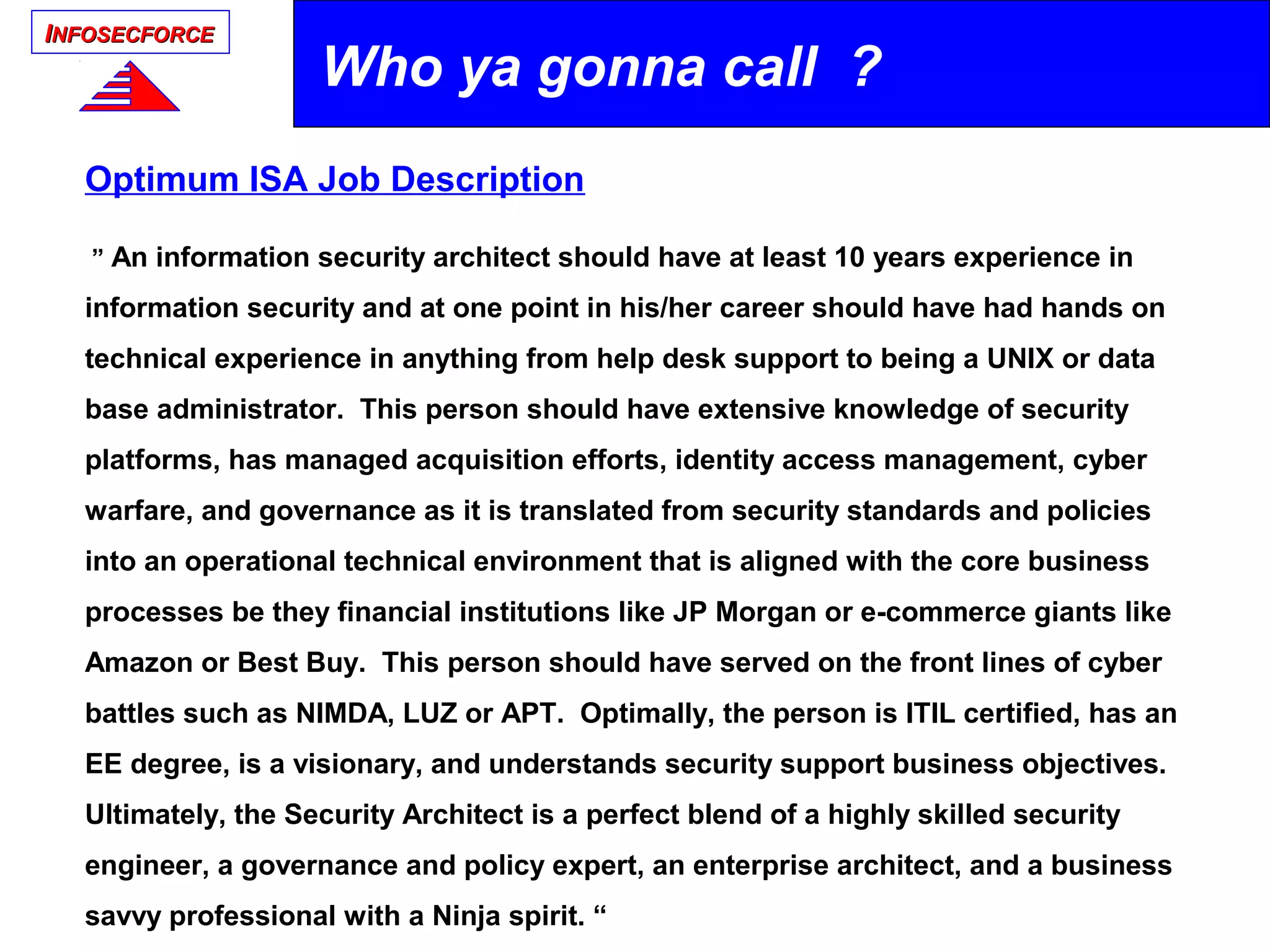 IINFOSECFORCENFOSECFORCE
Optimum ISA Job Description
” An information security architect should have at least 10 years experience in
information security and at one point in his/her career should have had hands on
technical experience in anything from help desk support to being a UNIX or data
base administrator. This person should have extensive knowledge of security
platforms, has managed acquisition efforts, identity access management, cyber
warfare, and governance as it is translated from security standards and policies
into an operational technical environment that is aligned with the core business
processes be they financial institutions like JP Morgan or e-commerce giants like
Amazon or Best Buy. This person should have served on the front lines of cyber
battles such as NIMDA, LUZ or APT. Optimally, the person is ITIL certified, has an
EE degree, is a visionary, and understands security support business objectives.
Ultimately, the Security Architect is a perfect blend of a highly skilled security
engineer, a governance and policy expert, an enterprise architect, and a business
savvy professional with a Ninja spirit. “
Who ya gonna call ?
 