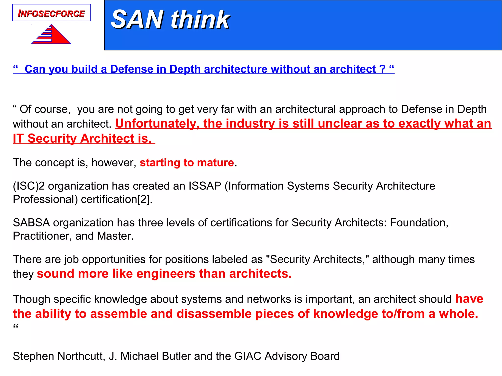 IINFOSECFORCENFOSECFORCE
SAN thinkSAN think
“ Can you build a Defense in Depth architecture without an architect ? “
“ Of course, you are not going to get very far with an architectural approach to Defense in Depth
without an architect. Unfortunately, the industry is still unclear as to exactly what an
IT Security Architect is.
The concept is, however, starting to mature.
(ISC)2 organization has created an ISSAP (Information Systems Security Architecture
Professional) certification[2].
SABSA organization has three levels of certifications for Security Architects: Foundation,
Practitioner, and Master.
There are job opportunities for positions labeled as "Security Architects," although many times
they sound more like engineers than architects.
Though specific knowledge about systems and networks is important, an architect should have
the ability to assemble and disassemble pieces of knowledge to/from a whole.
“
Stephen Northcutt, J. Michael Butler and the GIAC Advisory Board
 