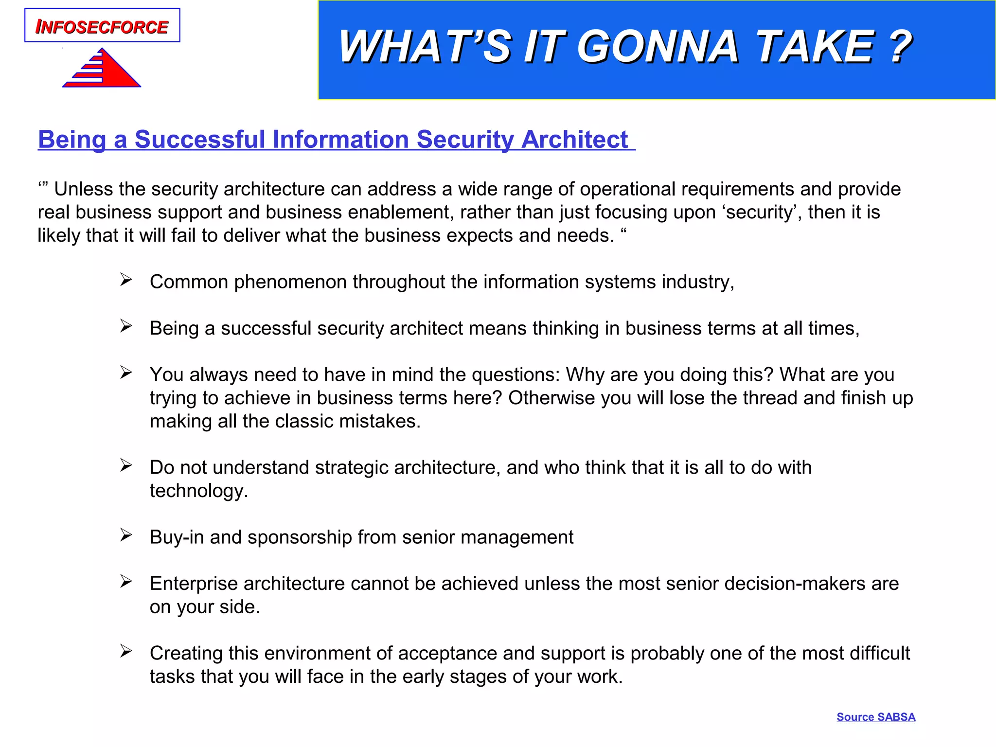IINFOSECFORCENFOSECFORCE
Being a Successful Information Security Architect
‘” Unless the security architecture can address a wide range of operational requirements and provide
real business support and business enablement, rather than just focusing upon ‘security’, then it is
likely that it will fail to deliver what the business expects and needs. “
 Common phenomenon throughout the information systems industry,
 Being a successful security architect means thinking in business terms at all times,
 You always need to have in mind the questions: Why are you doing this? What are you
trying to achieve in business terms here? Otherwise you will lose the thread and finish up
making all the classic mistakes.
 Do not understand strategic architecture, and who think that it is all to do with
technology.
 Buy-in and sponsorship from senior management
 Enterprise architecture cannot be achieved unless the most senior decision-makers are
on your side.
 Creating this environment of acceptance and support is probably one of the most difficult
tasks that you will face in the early stages of your work.
Source SABSA
WHAT’S IT GONNA TAKE ?WHAT’S IT GONNA TAKE ?
 