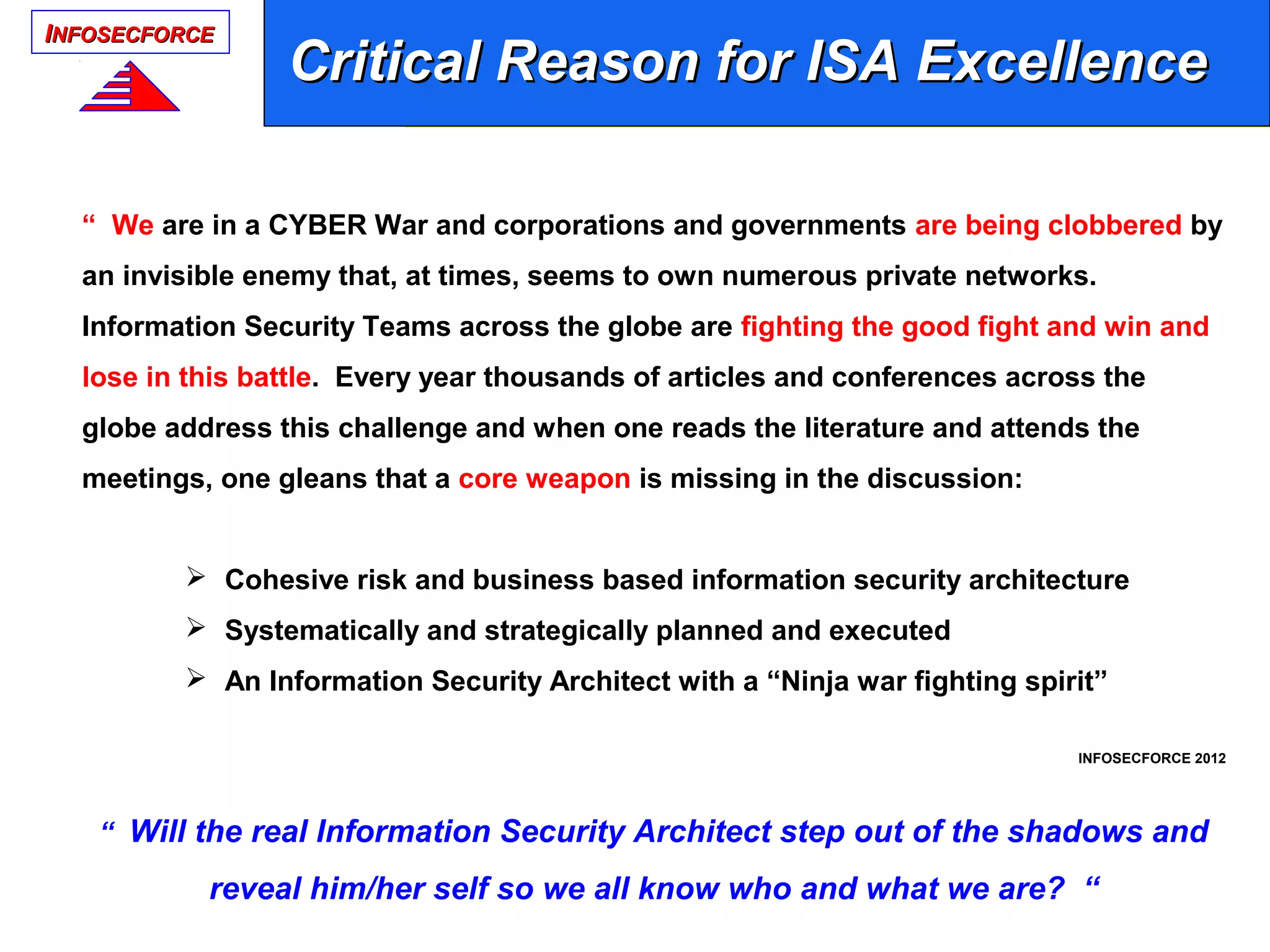 IINFOSECFORCENFOSECFORCE
“ We are in a CYBER War and corporations and governments are being clobbered by
an invisible enemy that, at times, seems to own numerous private networks.
Information Security Teams across the globe are fighting the good fight and win and
lose in this battle. Every year thousands of articles and conferences across the
globe address this challenge and when one reads the literature and attends the
meetings, one gleans that a core weapon is missing in the discussion:
 Cohesive risk and business based information security architecture
 Systematically and strategically planned and executed
 An Information Security Architect with a “Ninja war fighting spirit”
INFOSECFORCE 2012
“ Will the real Information Security Architect step out of the shadows and
reveal him/her self so we all know who and what we are? “
Critical Reason for ISA ExcellenceCritical Reason for ISA Excellence
 