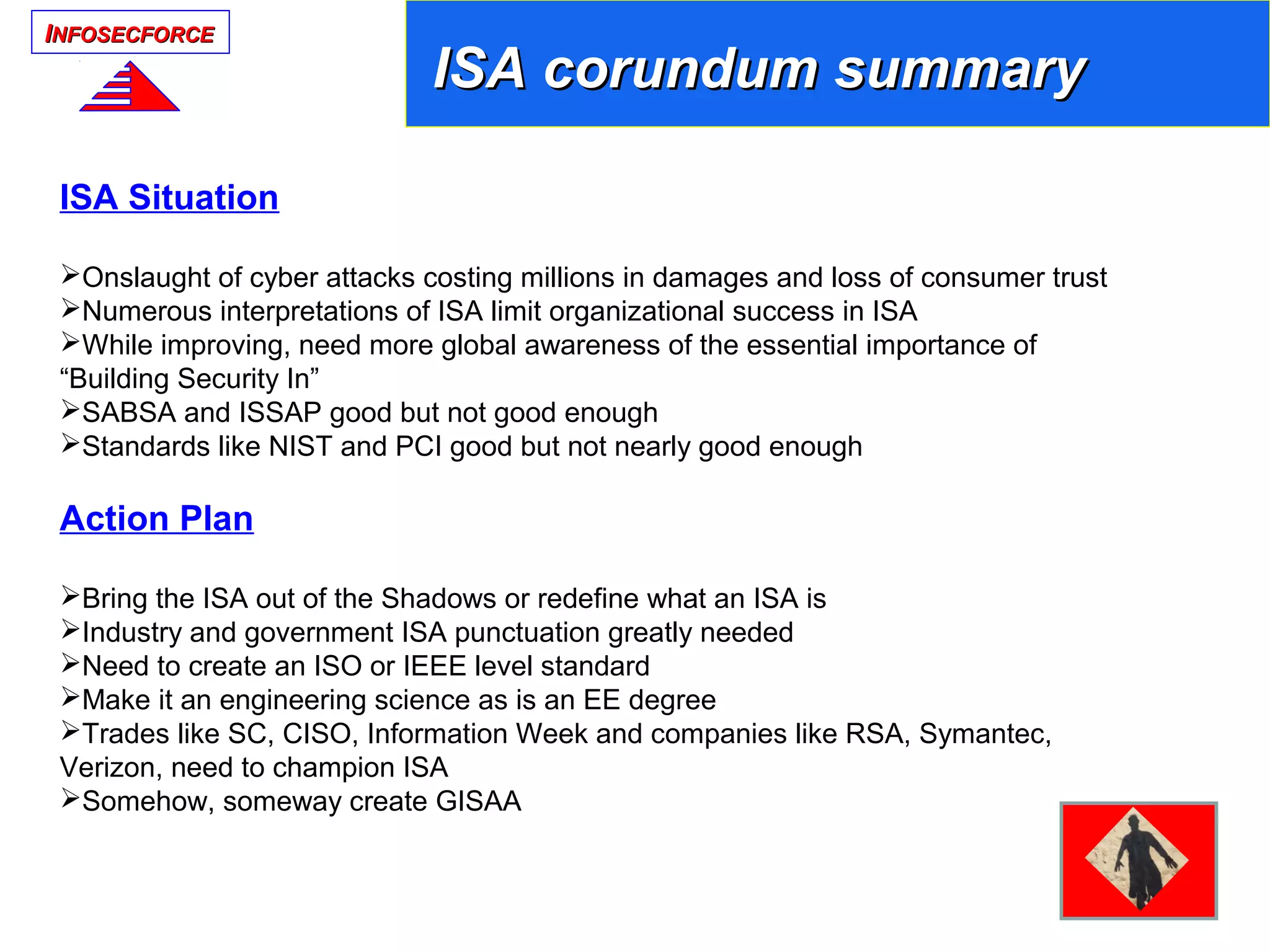 IINFOSECFORCENFOSECFORCE
ISA Situation
Onslaught of cyber attacks costing millions in damages and loss of consumer trust
Numerous interpretations of ISA limit organizational success in ISA
While improving, need more global awareness of the essential importance of
“Building Security In”
SABSA and ISSAP good but not good enough
Standards like NIST and PCI good but not nearly good enough
Action Plan
Bring the ISA out of the Shadows or redefine what an ISA is
Industry and government ISA punctuation greatly needed
Need to create an ISO or IEEE level standard
Make it an engineering science as is an EE degree
Trades like SC, CISO, Information Week and companies like RSA, Symantec,
Verizon, need to champion ISA
Somehow, someway create GISAA
ISAISA
ISA corundum summaryISA corundum summary
 