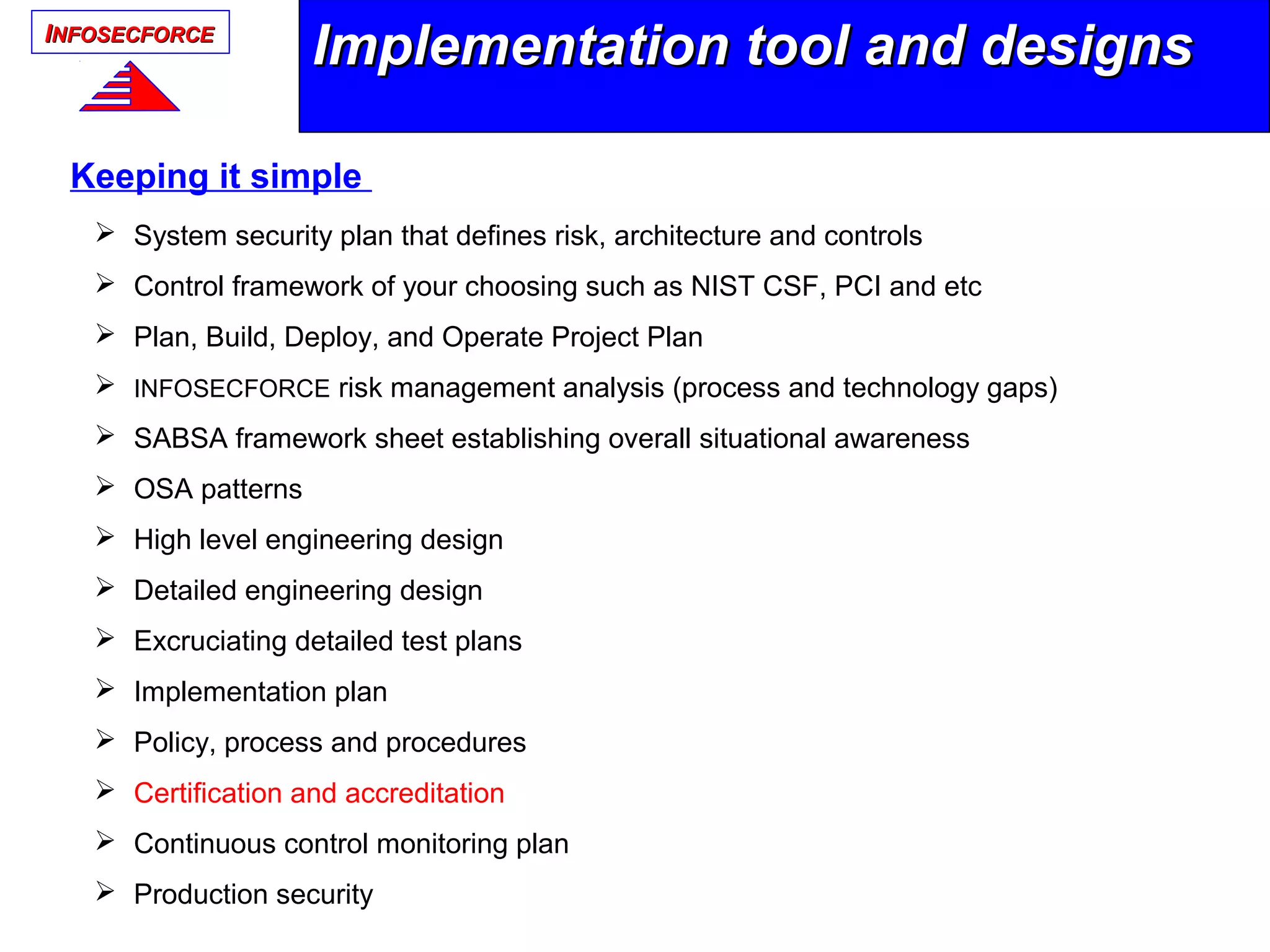 IINFOSECFORCENFOSECFORCE
Implementation tool and designsImplementation tool and designs
Keeping it simple
 System security plan that defines risk, architecture and controls
 Control framework of your choosing such as NIST CSF, PCI and etc
 Plan, Build, Deploy, and Operate Project Plan
 INFOSECFORCE risk management analysis (process and technology gaps)
 SABSA framework sheet establishing overall situational awareness
 OSA patterns
 High level engineering design
 Detailed engineering design
 Excruciating detailed test plans
 Implementation plan
 Policy, process and procedures
 Certification and accreditation
 Continuous control monitoring plan
 Production security
 