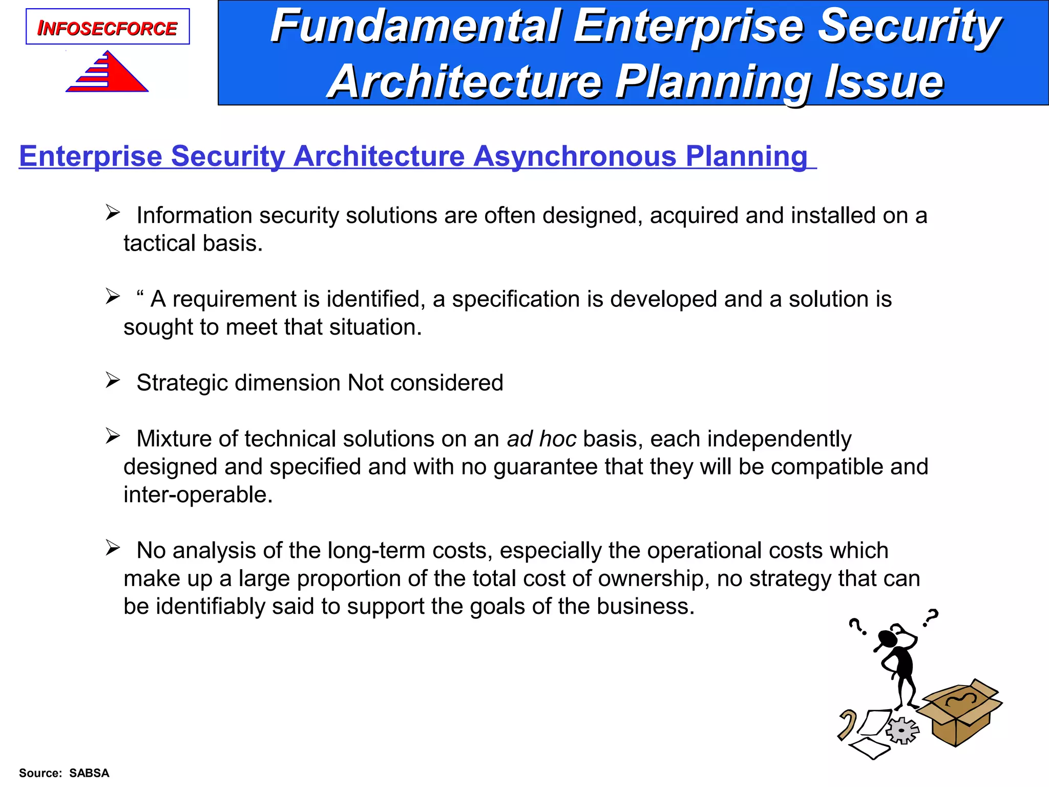 IINFOSECFORCENFOSECFORCE
Enterprise Security Architecture Asynchronous Planning
 Information security solutions are often designed, acquired and installed on a
tactical basis.
 “ A requirement is identified, a specification is developed and a solution is
sought to meet that situation.
 Strategic dimension Not considered
 Mixture of technical solutions on an ad hoc basis, each independently
designed and specified and with no guarantee that they will be compatible and
inter-operable.
 No analysis of the long-term costs, especially the operational costs which
make up a large proportion of the total cost of ownership, no strategy that can
be identifiably said to support the goals of the business.
Fundamental Enterprise SecurityFundamental Enterprise Security
Architecture Planning IssueArchitecture Planning Issue
Source: SABSA
 