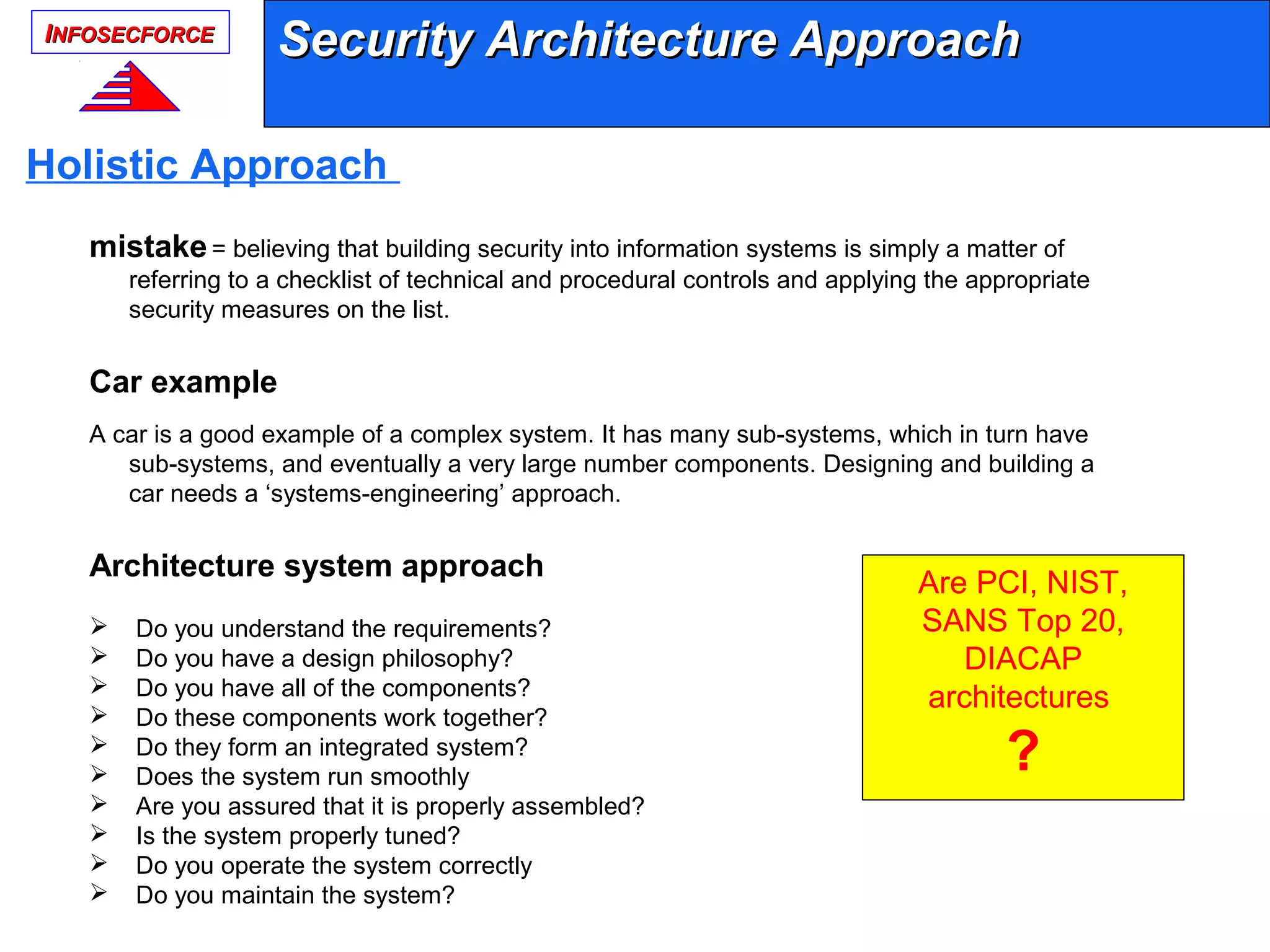 IINFOSECFORCENFOSECFORCE
Security Architecture ApproachSecurity Architecture Approach
Holistic Approach
mistake= believing that building security into information systems is simply a matter of
referring to a checklist of technical and procedural controls and applying the appropriate
security measures on the list.
Car example
A car is a good example of a complex system. It has many sub-systems, which in turn have
sub-systems, and eventually a very large number components. Designing and building a
car needs a ‘systems-engineering’ approach.
Architecture system approach
 Do you understand the requirements?
 Do you have a design philosophy?
 Do you have all of the components?
 Do these components work together?
 Do they form an integrated system?
 Does the system run smoothly
 Are you assured that it is properly assembled?
 Is the system properly tuned?
 Do you operate the system correctly
 Do you maintain the system?
Are PCI, NIST,
SANS Top 20,
DIACAP
architectures
?
 